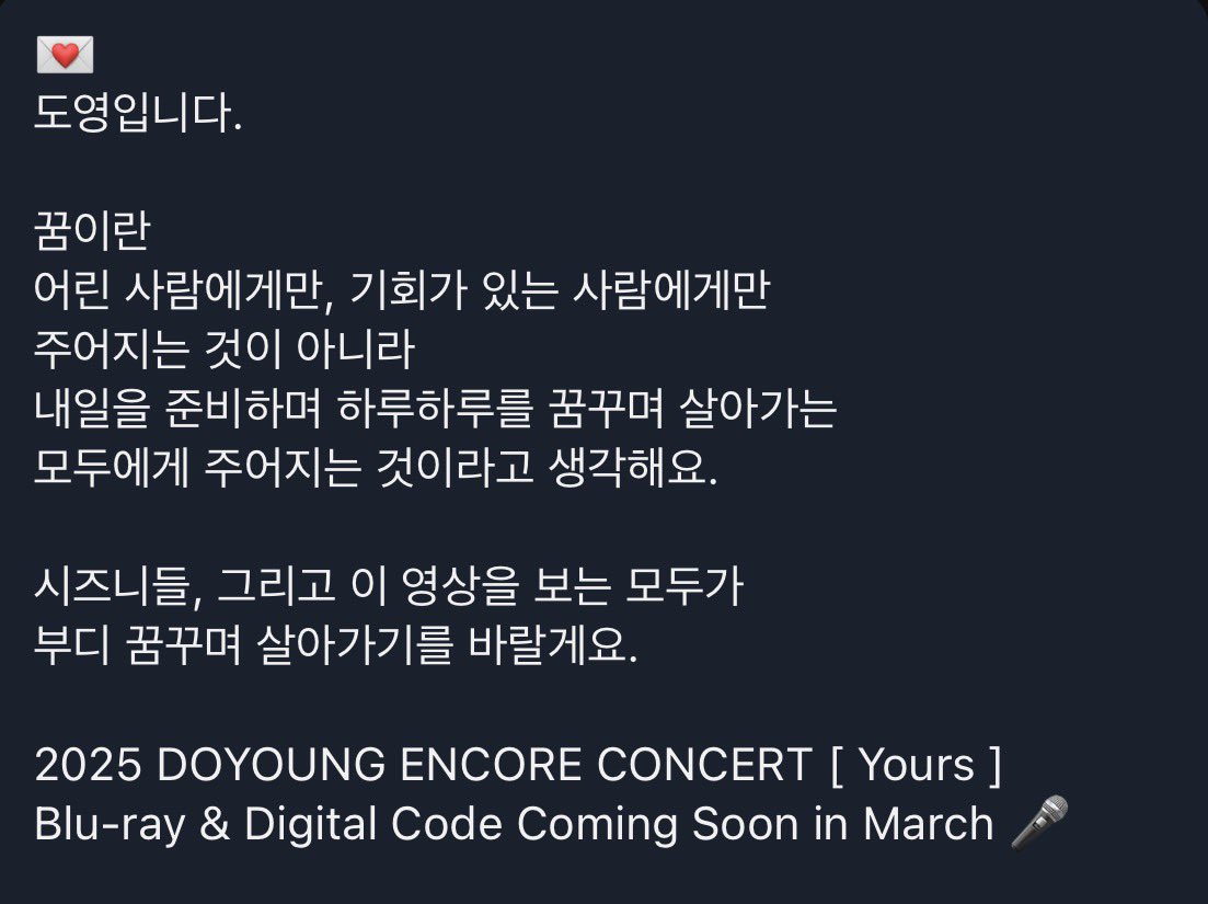 do0liking's tweet image. 💌
도영입니다.

꿈이란
어린 사람에게만, 기회가 있는 사람에게만 주어지는 것이 아니라
내일을 준비하며 하루하루를 꿈꾸며 살아가는 모두에게 주어지는 것이라고 생각해요.

시즈니들, 그리고 이 영상을 보는 모두가 부디 꿈꾸며 살아가기를 바랄게요.

2025 DOYOUNG ENCORE CONCERT [ Yours ]…