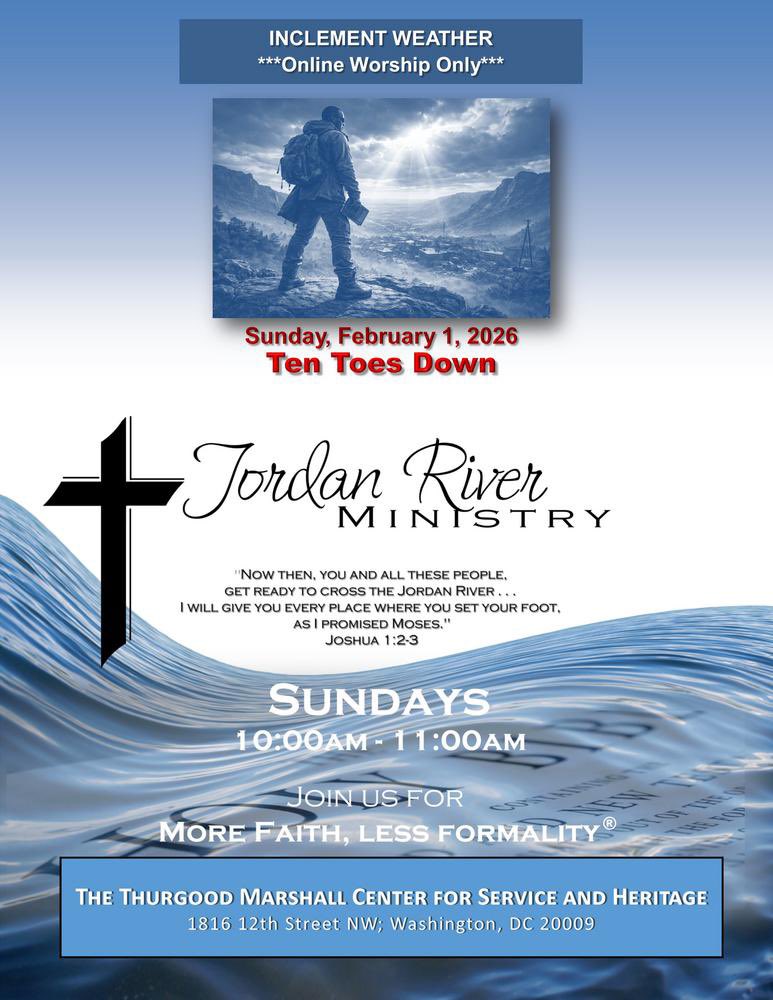.
 INCLEMENT WEATHER
---Online Worship Only---
 
***TEN TOES DOWN***
Sunday, February 1, 2026
10am-11am
Jordan River Ministry
More Faith, Less Formality
conta.cc/3kBEvCW
 
Thurgood Marshall Center for Service and Heritage
1816 12th Street NW, Washington, DC