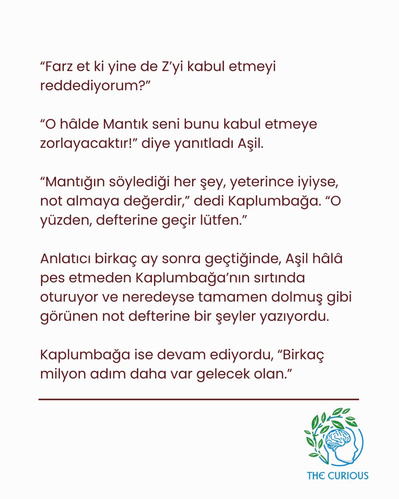 Bu pazarın yazısı sizlerle! 🌿 Sizce mantıksal bir çıkarımı kabul etmeye zorlanabilir miyiz? 

•

“Beni övüyorsun –pardon gömüyorsun” dedi Kaplumbağa; “çünkü ağır birisin, şüphesiz! Pekâla, şimdi çoğu insanın iki ya da üç adımda sonuna ulaşabileceğini sandığı ama aslında her