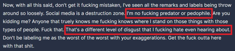 ArctixTV's tweet photo. I mean...he has a point if you think about it... (LONG POST)

You know...I've given it some time like I said I would, and after so long, I think it's time to share what I've gathered after quite a bit of time, to point out some important facts while offering some pretty important perspectives--which, keep in mind, I don't share as some DrDisrespect SuperFan, or even as someone that needs his "good graces" or "attention". This has more to do with what's right in this space of streaming / online culture, and what's not okay, in terms of societal pressure, and FAR less than DrDisrespect himself.

Also, so that I say so, making it crystal clear: I don't support or condone his actions in talking to a minor inappropriately, period, and neither does he, but that's a FAR, FAR cry from being a "predator" or "p3dophile".

Seriously, you people are pathetic to think that I can't simply defend or point out something that I feel is wrong, just for being wrong. None of this was typed up for DrDisrespect's attention--I've already accepted, a LONG time ago, that I've helped him out in ways he'll never know--heck, I was previously always very close to his Creative team, and directly part of pushing his current, so, I don't actually need any further validation, but that's not why I've shared all of this.

To prove my point further: Hearing it from me directly, I know how much I've typed. This isn't a sit down and post kind of tweet, this is something I've been considering, and working on for a while, something I put together after several nights of fact-checking and verifying, as after I had shared my opinions before, they generated quite the popular response, and I wanted to be right in giving it some time. So yes, I know it's a long post, but it's all important to paint a pretty clear distinction--at least one that I've reached after sitting back and just observing. Regardless, so that you hear it from me ahead of time, I know the replies will be full of .gifs showing people fake blowing, or licking boots, or asking the FBI to check my hard drives, you idiots are so predictable and pathetic, it's not even funny. These are the very people who continue to perpetuate this ridiculous narrative without so much as a single shred of evidence, or anything factual to substantiate their claims--and no, he did not admit he was a "p3dophile" himself, you're an idiot. There will also be the same 1-5 follower accounts claiming I'm a "p3do defender" which is even more ridiculous, as I abhor that kind of behavior, and think that anyone even remotely guilty of that should be castrated and shunned from society.

If you must know, I share this information and perspective because what happened to him by these little culture-vulture disingenuous shit-stains that completely know better yet have for so long exploited his fame by exploiting the outrage to literally make them money, and it makes me sick that so many can't see as much because they can't separate their hatred over what they view to be "toxic masculinity" from the character that the man plays, and as a result, the man's livelihood and reputation continues to be exploited by disingenuously plucking the heart-strings of morality, and all of that really upsets me because I think the social sphere of the Content Creation side of the universe has descended into complete unfamiliar chaos, and what happened to him as a result is something I genuinely believe every Creator should be concerned with, as it's an egregious mistake on the very culture I've been proud to represent for so many years--despite hating (at a deeply intricate level) where it's at today--so much. Sincerely, we've almost entirely lost our way, but I digress.

As DrDisrespect says in the video, He won his case against Twitch. This is btw, the SAME civil case in which TWITCH issued the original gag order and NDA, preventing anyone involved from discussing the case, including #DrDisrespect himself...which is why he can't simply "release the whispers" or share any more than he has. Let me say that again, because we all know some of you won't get it still: It is because of TWITCH, not HIM, that he can't speak further on the issue, or he risks breaching their agreement, risking his huge payout. Here, a third time, since some still won't understand: he LITERALLY can't divulge any more information other than simply, "it's not what you think"--or risk breaching the deal he made when beating Twitch in civil court, as breaching that deal ultimately risks his full payout. NOBODY making these horrible claims ever considers this and instead, uses the fact that he made the X / Twitter post that always gets cropped, to claim that "he admitted it himself" and these detractors ALWAYS focus on how he edited it several times, but they don't use their brains, to consider how insanely nervous someone would be, as even in making THAT post, he risked his payout entirely. It ONLY takes common sense people, just think about it.

It's also not coincidence that all these crazed people who absolutely abhor @DrDisrespect ALWAYS come at him using this image of that very post on X / Twitter, using it to disingenuously substantiate claims that he's completely complacent, claiming that "he admitted it himself" to paint the disingenuous perspective that supposedly, it's a clear case that he's a "p3do", "p3dophile", or "predator", however...as usual, it's LITERALLY NEVER the full truth or complete transparency with these crazed people. You see, what they ALWAYS leave out, is that the image of his post--that gets used EVERYWHERE...is intentionally, and maliciously cropped to leave out the REST of that SAME statement, because it goes against their narrative. I've added this as the second image in this post...you know...the part where he vehemently says that he's NOT a "predator" or "p3do"? The one that reads:

"Now with all this said, don't get it fucking mistaken, I've seen all the remarks and labels being thrown around so loosely. Social Media is a destruction zone. I'm no fucking predator or p3dophile. Are you kidding me? Anyone that truly knows me fucking knows where I stand on those things with those types of people. Fuck that. There's a different level of disgust that I fucking hate even hearing about. Don't be labeling me as the worst of the worst with your exaggerations. Get the fuck outta here with that shit."

Also, while I personally hate (simply out of respect) when those same detractors attempt to use this as a last resort anytime they're cornered with facts, I bring this up, only because it's important to point out that these naysayers NEVER consider this is the SAME GUY (no pun intended) who got in front of a camera and literally admitted his infidelity, so let's not pretend that he's someone who's magically shy about owning his complacency during times where he's made mistakes--and while I'm at it (because I find it appalling), to you absolute pieces of trash who like to bring this up or attempt to rub into his face, I find it interesting how you never talk about how he and his wife reconciled, and if anything, have a stronger relationship now, as they were able to overcome this not only in the public light thanks to you degenerates, but also while sharing a daughter together, something that's extraordinarily difficult, yet none of you consider what this must be like to have to see, none of you consider their child, which is ironic for what you continue to claim he is, it's disgusting behavior. Yet instead, and always when there's no defense left, they attempt to weaponize simply the fact that it happened, but as always, it's another half-truth, and always, by the SAME people.

Speaking of truths, here's something these haters REALLY dislike when it's brought up, the fact that the NCMEC (National Center for Missing and Exploited Children) didn't find ANYTHING regarding his Twitch whispers, that they felt was law-violating or wrong enough to send to law enforcement. This is an undeniable FACT, and why he brings it up himself so often. REALLY think about that for a second, because if even an ounce of what's levied against him were true, this would NOT be the case, and an active police investigation would have EASILY transpired...only nothing happened. That's not a coincidence.

You know what else isn't a coincidence? Doesn't ANYONE find it even remotely strange that in all of this time, not a single person, or victim, has EVER come forward or materialize to substantiate all these claims against the man? Like, if it's as clear cut as this crazed army of neckbeard witch-hunting haters make it out to be, you'd think we'd have a victim, or minimally, someone would have come forward and shared how hurt they are by his actions, right? Only...LITERALLY TO-DATE...not so much as a peep, and yet still, simply from his statement, which is ALWAYS cropped, it's implied that he's done insanely deplorable things to a child. That doesn't make any sense now does it?

It's pretty weird how all of this outrage is starting to seem more and more manufactured, isn't it? I mean...I don't suppose that has ANYTHING to do with the fact that isn't it also strange that literally ANYTIME, ANYTHING remotely good happens to DrDisrespect, that it's ALWAYS the SAME people go out of their way to remind you what a big bad terrible person he is? You know...the same person who co-opted articles on Forbes and Rolling Stone, who just so conveniently happens to monetarily benefit from exploiting the very outrage they've created together--to the degree that one is making money off articles the outrage they're exploiting is generating traffic to, and the other was previously attempting to sell tickets to his band's show using this same information as bait, I mean...you can almost hear the "ca-ching" for each click on their articles. Sorry, but...if something is so organically true, you don't need to be constantly reminded of how terrible and bad it supposedly is, it literally just is, only this is EXACTLY what happens anytime even the faintest bit of news happens. Again, not a coincidence.

It's ALWAYS the SAME people, with the SAME Retardo (Dexerto) articles, labeling him "Disgraced Streamer DrDisrespect", and it's ALL part of the SAME agenda, the SAME ideology, that VICIOUSLY HATES the rhetoric and mindset the DrDisrespect character embodies, which they see as "toxic masculinity" due to an insane amount of mental health issues that play into their inability to separate from the man behind the character. They greatly struggle disparaging the difference between fiction and reality, which again, explains why it's not a coincidence that the SAME articles come flowing out when the SAME detractors, who make money off the SAME outrage--are you getting it yet? This is not coincidence, there's actually a pattern here...

...and that's to say, I haven't even brought up the fact that at the time these accusations were made public, it had been FIVE FULL YEARS since these things supposedly took place, and during that time, aside from FIVE FULL YEARS of content, we had MULTIPLE in-person meetups hosted by Midnight Society, the game studio Guy co-founded, in which there were PLENTY of situations where the public and fans were able to interact with him, including when Hecz of Optic fame went on stage to give Doc a personal necklace due to his many years of support, and during ALL OF THIS TIME, not so much as a PEEP of anything even remotely negative or demonstrative took place. No drama, no outrageous claims, literally...nothing.

Ironically, the very catalyst that gave these SAME people the green light to pretend their claims were real, making all of this even possible ONLY really happened when Robert Bowling (who Guy co-founded Midnight Society with) made a power-play to attempt to apprehend the studio they co-founded together, in an attempt to vie control away from Guy using the SAME exploitation of outrage, and look what happened? The SAME detractors claimed "well if his own studio is saying it's true, it must be true right?!" Only the truth is that Bowling did this ENTIRELY alone--of his OWN volition, as many of you who were founders like myself remember, during this time, another co-founder in Quinn DelHoyo was actually attempting to keep things moving forward, promising future meetings with their community and himself, yet was seemingly caught off-guard entirely by Bowling's actions, and in doing so, those very actions ended up alienating the studio's target audience thinking that on Bowling's merit alone things would be fine and that turned out horrendously not to be the case, costing so many their jobs--just ask anyone involved.

Those SAME haters who want you to continue hating DrDisrespect imply those amazing and incredibly talented developers lost their jobs and the studio folded because of Guy and his actions regarding the Twitch Ban, but the reality is that support greatly dwindled because Bowling in speaking as the studio as a whole, made the decision to separate themselves from Guy, and both investors / sponsors, as well as fans / founders didn't see a successful project with that separation, not the opposite, but what do you hear instead? Those SAME detractors used the fact that Midnight Society had "called him out" as yet another means to cancel him, yet the reality is that the very gamble by Bowling completely failed, and here's the hilarious part: COMPLETELY IRONICALLY, THE SAME DAY, DrDisrespect regained monetization on YouTube--which is THE ONLY coincidence that has come out of all of this...UNTIL you also learn that YouTube reinstated said monetization, for the SAME reasons the NCMEC didn't contact police, because there wasn't a reason to, and initially, YouTube had believed the claims from all of the outrage. As did Discord, Turtle Beach, and any other brand that stupidly dropped DrDisrespect prematurely without any additional context, insight, facts, or evidence. In fact, YouTube stated, "after careful review of the channel’s recent activity, we’ve reinstated it.". Don't worry, I've included this as the third attachment.

The fact of the matter is that it doesn't take a brain surgeon to see where all of this hate is coming from, and taking an impartial look at all of this, everything ultimately comes back to one singular piece of evidence--the ONLY bit that we have to this VERY day, which is the literal quote from his X / Twitter post, which reads: "at times, inappropriate." Making myself completely clear here, I don't condone his actions in talking to a minor inappropriately, but neither does he, and in terms of ANY evidence regarding him and these whispers...that's IT, and if from ONLY THAT you too, pull a Dr.Lupo, who claimed "he was eliciting sex from a teenager" JUST from "at times, inappropriate.", then I think that warrants further investigation on the level of projection coming from you--because "at times, inappropriate" and all the other facts I've listed here, simply DO NOT lend ANY credence to ANYTHING even REMOTELY sexual, or "p3do" like, and until ANYTHING else materializes, including maybe a victim, or you know, someone who can verifiably claim they were negatively impacted by his behavior, you're all falling victim to this narrative perpetuated by the SAME people who represent an ideology that deems the way they view DrDisrespect as, a threat to them...which is as ridiculous as it is, sad, and who is it that would view "toxic masculinity" as a threat? ...oh...OH!

Ultimately, IF there was ANYTHING concrete to substantiate ANY of these claims, I'd be right there with you, as I think he would be too, but that's simply NOT the case, and in all this time, the only evidence I've found, other than the the word "inappropriate", is that this outrage is entirely manufactured by the SAME people who stand to benefit from it, so be smarter than them, people, think for yourselves the way I did, look at ONLY the facts, not what they pressure you into thinking, and draw your own conclusions. Numbers don't lie, and there's a reason he continues to be successful, despite the noise they want you to hear. Think about it.