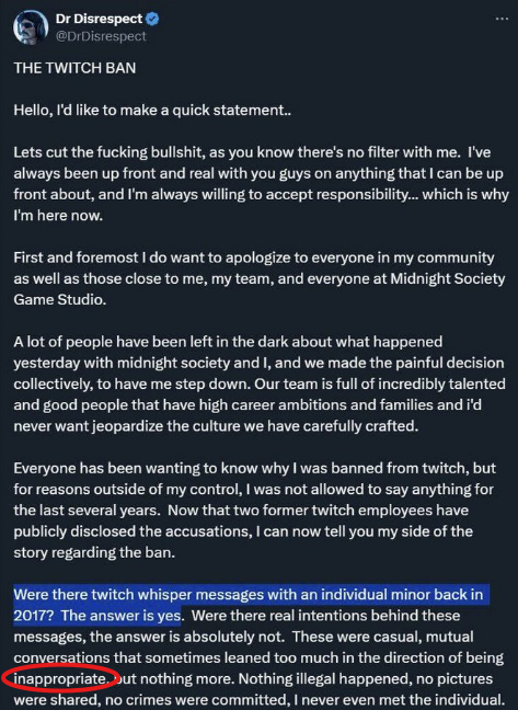 ArctixTV's tweet photo. I mean...he has a point if you think about it... (LONG POST)

You know...I've given it some time like I said I would, and after so long, I think it's time to share what I've gathered after quite a bit of time, to point out some important facts while offering some pretty important perspectives--which, keep in mind, I don't share as some DrDisrespect SuperFan, or even as someone that needs his "good graces" or "attention". This has more to do with what's right in this space of streaming / online culture, and what's not okay, in terms of societal pressure, and FAR less than DrDisrespect himself.

Also, so that I say so, making it crystal clear: I don't support or condone his actions in talking to a minor inappropriately, period, and neither does he, but that's a FAR, FAR cry from being a "predator" or "p3dophile".

Seriously, you people are pathetic to think that I can't simply defend or point out something that I feel is wrong, just for being wrong. None of this was typed up for DrDisrespect's attention--I've already accepted, a LONG time ago, that I've helped him out in ways he'll never know--heck, I was previously always very close to his Creative team, and directly part of pushing his current, so, I don't actually need any further validation, but that's not why I've shared all of this.

To prove my point further: Hearing it from me directly, I know how much I've typed. This isn't a sit down and post kind of tweet, this is something I've been considering, and working on for a while, something I put together after several nights of fact-checking and verifying, as after I had shared my opinions before, they generated quite the popular response, and I wanted to be right in giving it some time. So yes, I know it's a long post, but it's all important to paint a pretty clear distinction--at least one that I've reached after sitting back and just observing. Regardless, so that you hear it from me ahead of time, I know the replies will be full of .gifs showing people fake blowing, or licking boots, or asking the FBI to check my hard drives, you idiots are so predictable and pathetic, it's not even funny. These are the very people who continue to perpetuate this ridiculous narrative without so much as a single shred of evidence, or anything factual to substantiate their claims--and no, he did not admit he was a "p3dophile" himself, you're an idiot. There will also be the same 1-5 follower accounts claiming I'm a "p3do defender" which is even more ridiculous, as I abhor that kind of behavior, and think that anyone even remotely guilty of that should be castrated and shunned from society.

If you must know, I share this information and perspective because what happened to him by these little culture-vulture disingenuous shit-stains that completely know better yet have for so long exploited his fame by exploiting the outrage to literally make them money, and it makes me sick that so many can't see as much because they can't separate their hatred over what they view to be "toxic masculinity" from the character that the man plays, and as a result, the man's livelihood and reputation continues to be exploited by disingenuously plucking the heart-strings of morality, and all of that really upsets me because I think the social sphere of the Content Creation side of the universe has descended into complete unfamiliar chaos, and what happened to him as a result is something I genuinely believe every Creator should be concerned with, as it's an egregious mistake on the very culture I've been proud to represent for so many years--despite hating (at a deeply intricate level) where it's at today--so much. Sincerely, we've almost entirely lost our way, but I digress.

As DrDisrespect says in the video, He won his case against Twitch. This is btw, the SAME civil case in which TWITCH issued the original gag order and NDA, preventing anyone involved from discussing the case, including #DrDisrespect himself...which is why he can't simply "release the whispers" or share any more than he has. Let me say that again, because we all know some of you won't get it still: It is because of TWITCH, not HIM, that he can't speak further on the issue, or he risks breaching their agreement, risking his huge payout. Here, a third time, since some still won't understand: he LITERALLY can't divulge any more information other than simply, "it's not what you think"--or risk breaching the deal he made when beating Twitch in civil court, as breaching that deal ultimately risks his full payout. NOBODY making these horrible claims ever considers this and instead, uses the fact that he made the X / Twitter post that always gets cropped, to claim that "he admitted it himself" and these detractors ALWAYS focus on how he edited it several times, but they don't use their brains, to consider how insanely nervous someone would be, as even in making THAT post, he risked his payout entirely. It ONLY takes common sense people, just think about it.

It's also not coincidence that all these crazed people who absolutely abhor @DrDisrespect ALWAYS come at him using this image of that very post on X / Twitter, using it to disingenuously substantiate claims that he's completely complacent, claiming that "he admitted it himself" to paint the disingenuous perspective that supposedly, it's a clear case that he's a "p3do", "p3dophile", or "predator", however...as usual, it's LITERALLY NEVER the full truth or complete transparency with these crazed people. You see, what they ALWAYS leave out, is that the image of his post--that gets used EVERYWHERE...is intentionally, and maliciously cropped to leave out the REST of that SAME statement, because it goes against their narrative. I've added this as the second image in this post...you know...the part where he vehemently says that he's NOT a "predator" or "p3do"? The one that reads:

"Now with all this said, don't get it fucking mistaken, I've seen all the remarks and labels being thrown around so loosely. Social Media is a destruction zone. I'm no fucking predator or p3dophile. Are you kidding me? Anyone that truly knows me fucking knows where I stand on those things with those types of people. Fuck that. There's a different level of disgust that I fucking hate even hearing about. Don't be labeling me as the worst of the worst with your exaggerations. Get the fuck outta here with that shit."

Also, while I personally hate (simply out of respect) when those same detractors attempt to use this as a last resort anytime they're cornered with facts, I bring this up, only because it's important to point out that these naysayers NEVER consider this is the SAME GUY (no pun intended) who got in front of a camera and literally admitted his infidelity, so let's not pretend that he's someone who's magically shy about owning his complacency during times where he's made mistakes--and while I'm at it (because I find it appalling), to you absolute pieces of trash who like to bring this up or attempt to rub into his face, I find it interesting how you never talk about how he and his wife reconciled, and if anything, have a stronger relationship now, as they were able to overcome this not only in the public light thanks to you degenerates, but also while sharing a daughter together, something that's extraordinarily difficult, yet none of you consider what this must be like to have to see, none of you consider their child, which is ironic for what you continue to claim he is, it's disgusting behavior. Yet instead, and always when there's no defense left, they attempt to weaponize simply the fact that it happened, but as always, it's another half-truth, and always, by the SAME people.

Speaking of truths, here's something these haters REALLY dislike when it's brought up, the fact that the NCMEC (National Center for Missing and Exploited Children) didn't find ANYTHING regarding his Twitch whispers, that they felt was law-violating or wrong enough to send to law enforcement. This is an undeniable FACT, and why he brings it up himself so often. REALLY think about that for a second, because if even an ounce of what's levied against him were true, this would NOT be the case, and an active police investigation would have EASILY transpired...only nothing happened. That's not a coincidence.

You know what else isn't a coincidence? Doesn't ANYONE find it even remotely strange that in all of this time, not a single person, or victim, has EVER come forward or materialize to substantiate all these claims against the man? Like, if it's as clear cut as this crazed army of neckbeard witch-hunting haters make it out to be, you'd think we'd have a victim, or minimally, someone would have come forward and shared how hurt they are by his actions, right? Only...LITERALLY TO-DATE...not so much as a peep, and yet still, simply from his statement, which is ALWAYS cropped, it's implied that he's done insanely deplorable things to a child. That doesn't make any sense now does it?

It's pretty weird how all of this outrage is starting to seem more and more manufactured, isn't it? I mean...I don't suppose that has ANYTHING to do with the fact that isn't it also strange that literally ANYTIME, ANYTHING remotely good happens to DrDisrespect, that it's ALWAYS the SAME people go out of their way to remind you what a big bad terrible person he is? You know...the same person who co-opted articles on Forbes and Rolling Stone, who just so conveniently happens to monetarily benefit from exploiting the very outrage they've created together--to the degree that one is making money off articles the outrage they're exploiting is generating traffic to, and the other was previously attempting to sell tickets to his band's show using this same information as bait, I mean...you can almost hear the "ca-ching" for each click on their articles. Sorry, but...if something is so organically true, you don't need to be constantly reminded of how terrible and bad it supposedly is, it literally just is, only this is EXACTLY what happens anytime even the faintest bit of news happens. Again, not a coincidence.

It's ALWAYS the SAME people, with the SAME Retardo (Dexerto) articles, labeling him "Disgraced Streamer DrDisrespect", and it's ALL part of the SAME agenda, the SAME ideology, that VICIOUSLY HATES the rhetoric and mindset the DrDisrespect character embodies, which they see as "toxic masculinity" due to an insane amount of mental health issues that play into their inability to separate from the man behind the character. They greatly struggle disparaging the difference between fiction and reality, which again, explains why it's not a coincidence that the SAME articles come flowing out when the SAME detractors, who make money off the SAME outrage--are you getting it yet? This is not coincidence, there's actually a pattern here...

...and that's to say, I haven't even brought up the fact that at the time these accusations were made public, it had been FIVE FULL YEARS since these things supposedly took place, and during that time, aside from FIVE FULL YEARS of content, we had MULTIPLE in-person meetups hosted by Midnight Society, the game studio Guy co-founded, in which there were PLENTY of situations where the public and fans were able to interact with him, including when Hecz of Optic fame went on stage to give Doc a personal necklace due to his many years of support, and during ALL OF THIS TIME, not so much as a PEEP of anything even remotely negative or demonstrative took place. No drama, no outrageous claims, literally...nothing.

Ironically, the very catalyst that gave these SAME people the green light to pretend their claims were real, making all of this even possible ONLY really happened when Robert Bowling (who Guy co-founded Midnight Society with) made a power-play to attempt to apprehend the studio they co-founded together, in an attempt to vie control away from Guy using the SAME exploitation of outrage, and look what happened? The SAME detractors claimed "well if his own studio is saying it's true, it must be true right?!" Only the truth is that Bowling did this ENTIRELY alone--of his OWN volition, as many of you who were founders like myself remember, during this time, another co-founder in Quinn DelHoyo was actually attempting to keep things moving forward, promising future meetings with their community and himself, yet was seemingly caught off-guard entirely by Bowling's actions, and in doing so, those very actions ended up alienating the studio's target audience thinking that on Bowling's merit alone things would be fine and that turned out horrendously not to be the case, costing so many their jobs--just ask anyone involved.

Those SAME haters who want you to continue hating DrDisrespect imply those amazing and incredibly talented developers lost their jobs and the studio folded because of Guy and his actions regarding the Twitch Ban, but the reality is that support greatly dwindled because Bowling in speaking as the studio as a whole, made the decision to separate themselves from Guy, and both investors / sponsors, as well as fans / founders didn't see a successful project with that separation, not the opposite, but what do you hear instead? Those SAME detractors used the fact that Midnight Society had "called him out" as yet another means to cancel him, yet the reality is that the very gamble by Bowling completely failed, and here's the hilarious part: COMPLETELY IRONICALLY, THE SAME DAY, DrDisrespect regained monetization on YouTube--which is THE ONLY coincidence that has come out of all of this...UNTIL you also learn that YouTube reinstated said monetization, for the SAME reasons the NCMEC didn't contact police, because there wasn't a reason to, and initially, YouTube had believed the claims from all of the outrage. As did Discord, Turtle Beach, and any other brand that stupidly dropped DrDisrespect prematurely without any additional context, insight, facts, or evidence. In fact, YouTube stated, "after careful review of the channel’s recent activity, we’ve reinstated it.". Don't worry, I've included this as the third attachment.

The fact of the matter is that it doesn't take a brain surgeon to see where all of this hate is coming from, and taking an impartial look at all of this, everything ultimately comes back to one singular piece of evidence--the ONLY bit that we have to this VERY day, which is the literal quote from his X / Twitter post, which reads: "at times, inappropriate." Making myself completely clear here, I don't condone his actions in talking to a minor inappropriately, but neither does he, and in terms of ANY evidence regarding him and these whispers...that's IT, and if from ONLY THAT you too, pull a Dr.Lupo, who claimed "he was eliciting sex from a teenager" JUST from "at times, inappropriate.", then I think that warrants further investigation on the level of projection coming from you--because "at times, inappropriate" and all the other facts I've listed here, simply DO NOT lend ANY credence to ANYTHING even REMOTELY sexual, or "p3do" like, and until ANYTHING else materializes, including maybe a victim, or you know, someone who can verifiably claim they were negatively impacted by his behavior, you're all falling victim to this narrative perpetuated by the SAME people who represent an ideology that deems the way they view DrDisrespect as, a threat to them...which is as ridiculous as it is, sad, and who is it that would view "toxic masculinity" as a threat? ...oh...OH!

Ultimately, IF there was ANYTHING concrete to substantiate ANY of these claims, I'd be right there with you, as I think he would be too, but that's simply NOT the case, and in all this time, the only evidence I've found, other than the the word "inappropriate", is that this outrage is entirely manufactured by the SAME people who stand to benefit from it, so be smarter than them, people, think for yourselves the way I did, look at ONLY the facts, not what they pressure you into thinking, and draw your own conclusions. Numbers don't lie, and there's a reason he continues to be successful, despite the noise they want you to hear. Think about it.