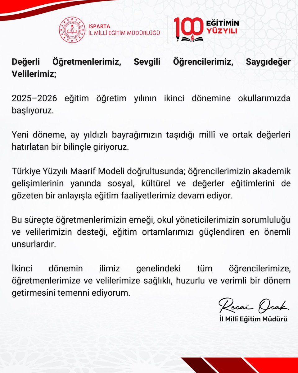 Değerli Öğretmenlerimiz, Sevgili Öğrencilerimiz, Saygıdeğer Velilerimiz;

2025–2026 eğitim öğretim yılının ikinci dönemine okullarımızda başlıyoruz.

Yeni döneme, ay yıldızlı bayrağımızın taşıdığı millî ve ortak değerleri hatırlatan bir bilinçle giriyoruz.

Türkiye Yüzyılı Maarif