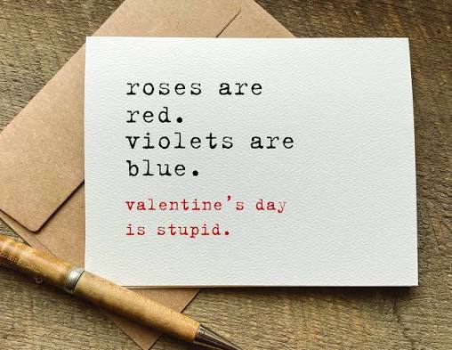 Fuck valentines day its a stupid fucking holiday that tells people to reinforce there relationship which you shouldn't have to if its not going well and if its not then you two (or more) need to talk it out
OR
IT MAKES PEOPLE WHO ARE SINGLE OR JUST BROKEN UP FEEL AWFUL!