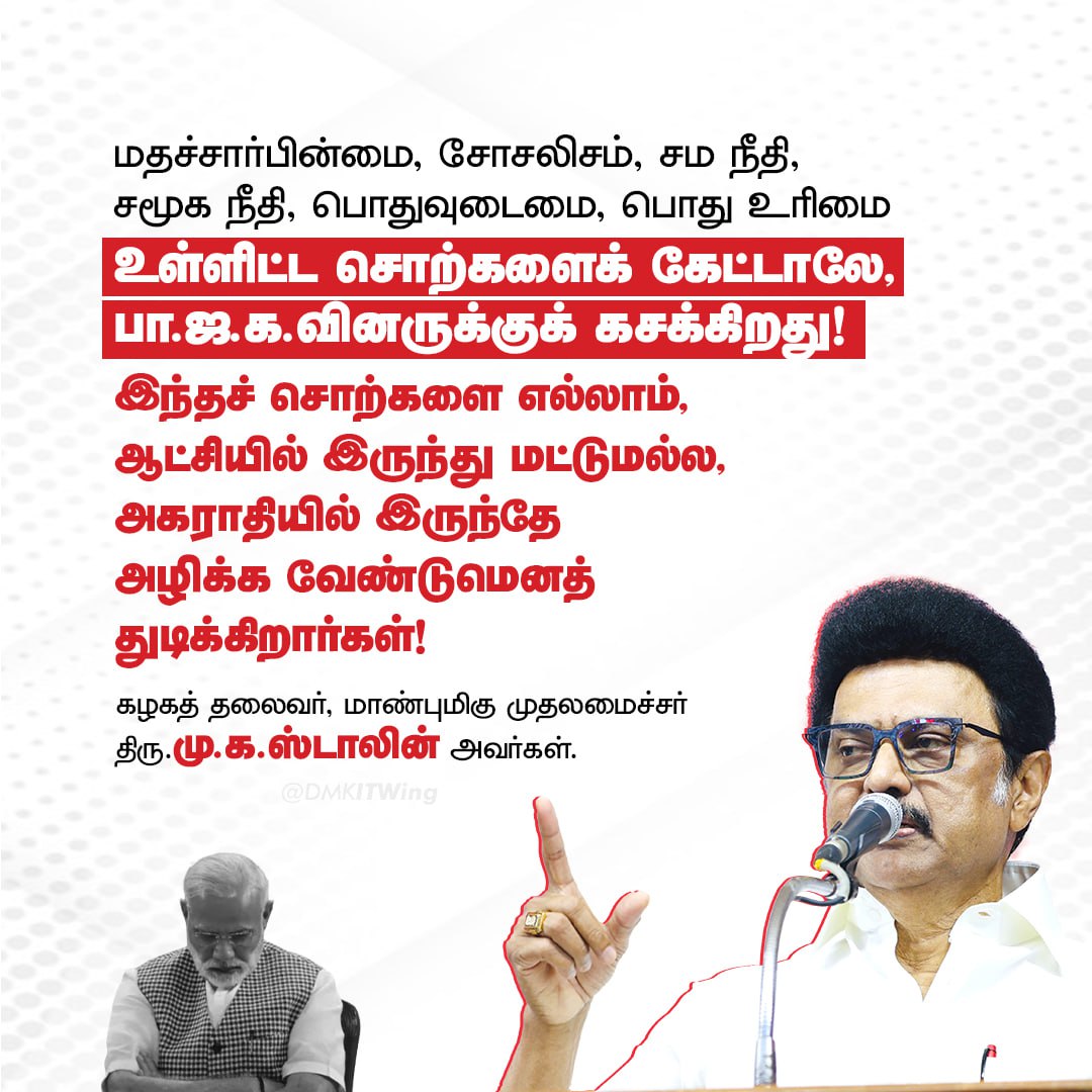 மதச்சார்பின்மை, சோசலிசம், சம நீதி, சமூக நீதி, பொதுவுடைமை, பொது உரிமை உள்ளிட்ட சொற்களைக் கேட்டாலே, பாஜகவினருக்குக் கசக்கிறது. இந்தச் சொற்களை எல்லாம் ஆட்சியில் இருந்து மட்டுமல்ல, அகராதியில் இருந்தே அழிக்க வேண்டுமெனத் துடிக்கிறார்கள்!

- மாண்புமிகு முதலமைச்சர் திரு <a href="/mkstalin/">M.K.Stalin - தமிழ்நாட்டை தலைகுனிய விடமாட்டேன்</a> அவர்கள்