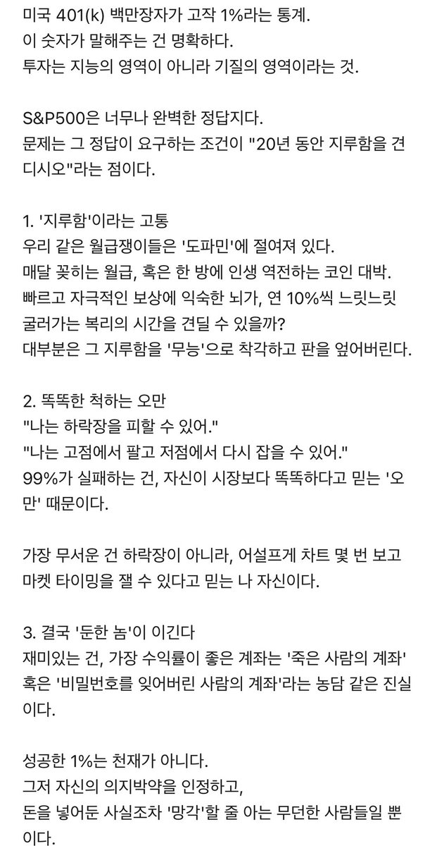 펌) <아무나 주식으로 부자 못되는 이유>

: 정답지를 줘도 못 베끼는 이유

미국 401(k) 백만장자가 고작 1%라는 통계.
이 숫자가 말해주는 건 명확하다.
투자는 지능의 영역이 아니라 기질의 영역이라는 것.

S&amp;P500은 너무나 완벽한 정답지다.
문제는 그 정답이 요구하는 조건이 "20년 동안