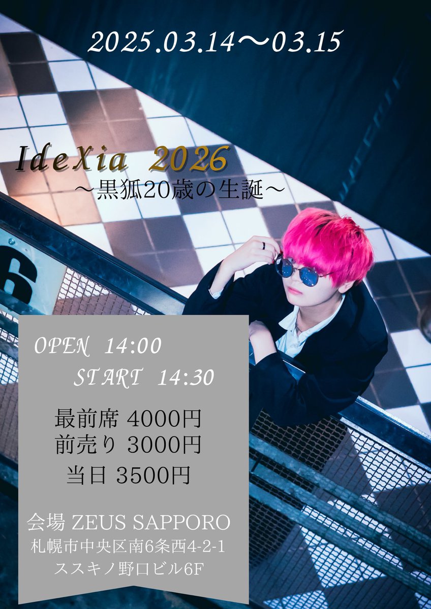 2025.03.14-15.

IdeXia 2026〜黒狐20歳の生誕〜

会場 ZEUS SAPPORO
OPEN 14:00 START 14:30

会場🎫
最前席（特典付き） 4000円＋1D（600円）
前売り 3000円＋1D（600円）
当日 3500円＋1D（600円）

配信🎫
2500円（ツイキャスにて配信）

黒狐の人生のライブ2日間
喰らいに来てね。
#黒狐のページ