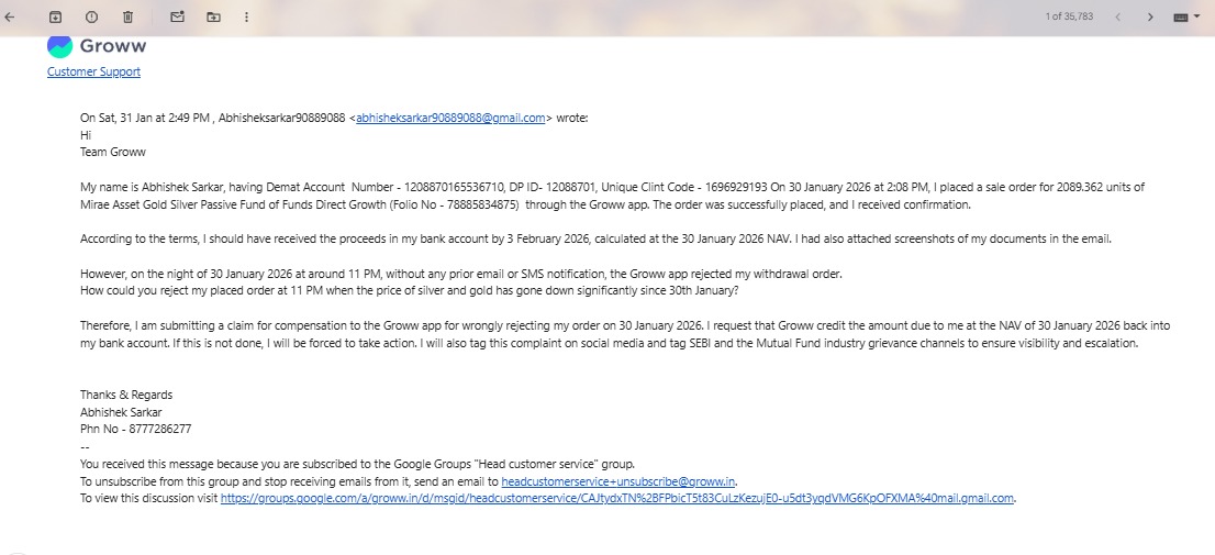 sarkar88470's tweet photo. Hi Everyone, 

This is unacceptable and deeply concerning.

On 30 Jan 2026, I placed a redeem order (Folio No - 78885834875) during market hours for 2089.362 units of Mirae Asset Gold & Silver Passive FoF – Direct Growth on the @_groww  app.
Groww officially confirmed the order via email at 2.13Pm — and then REJECTED it at 11 PM without any notice, reason, or consent.

Because of Groww’s unilateral action, gold & silver prices have fallen and I’m now forced to hold at a loss — despite urgently needing my own money.

Middle-class retail investors put their hard-earned savings into mutual funds with trust.
If confirmed orders can be cancelled at will, then how is this not a breach of trust?
Who will compensate retail investors for such losses?

Please do Invest through trusted brokers.

Mail Copy attached.

I urge @SEBI_India @SEBI_updates @BSEIndia @NSEIndia  @weKFintech @MiraeAsset_IN @MFSahiHai @amfiindia @FinMinIndia @mygovindia @MCXIndialtd @jagograhakjago   to urgently investigate this behavior and ensure accountability.
Retail investors are not expendable.
#SEBIIndia #SEBI #InvestorProtection #RetailInvestors #MutualFunds #Groww #BrokerAccountability #FinancialFraud #BreachOfTrust #MiddleClassInvestors #InvestorRights #Accountability