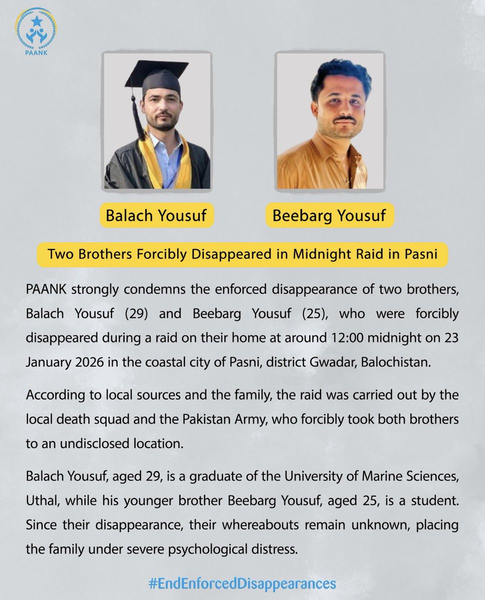 paank_bnm's tweet photo. Two Brothers Forcibly Disappeared in Midnight Raid in Pasni

PAANK strongly condemns the enforced disappearance of two brothers, Balach Yousuf (29) and Beebarg Yousuf (25), who were forcibly disappeared during a raid on their home at around 12:00 midnight on 23 January 2026 in the coastal city of Pasni, district Gwadar Balochistan.

According to local sources and the family, the raid was carried out by the local death squad and the Pakistan Army, who forcibly took both brothers to an undisclosed location.

Balach Yousuf, aged 29, is a graduate of the University of Marine Sciences, Uthal, while his younger brother Beebarg Yousuf, aged 25, is a student. Since their disappearance, their whereabouts remain unknown, placing the family under severe psychological distress.

#EndEnforcedDisappearances