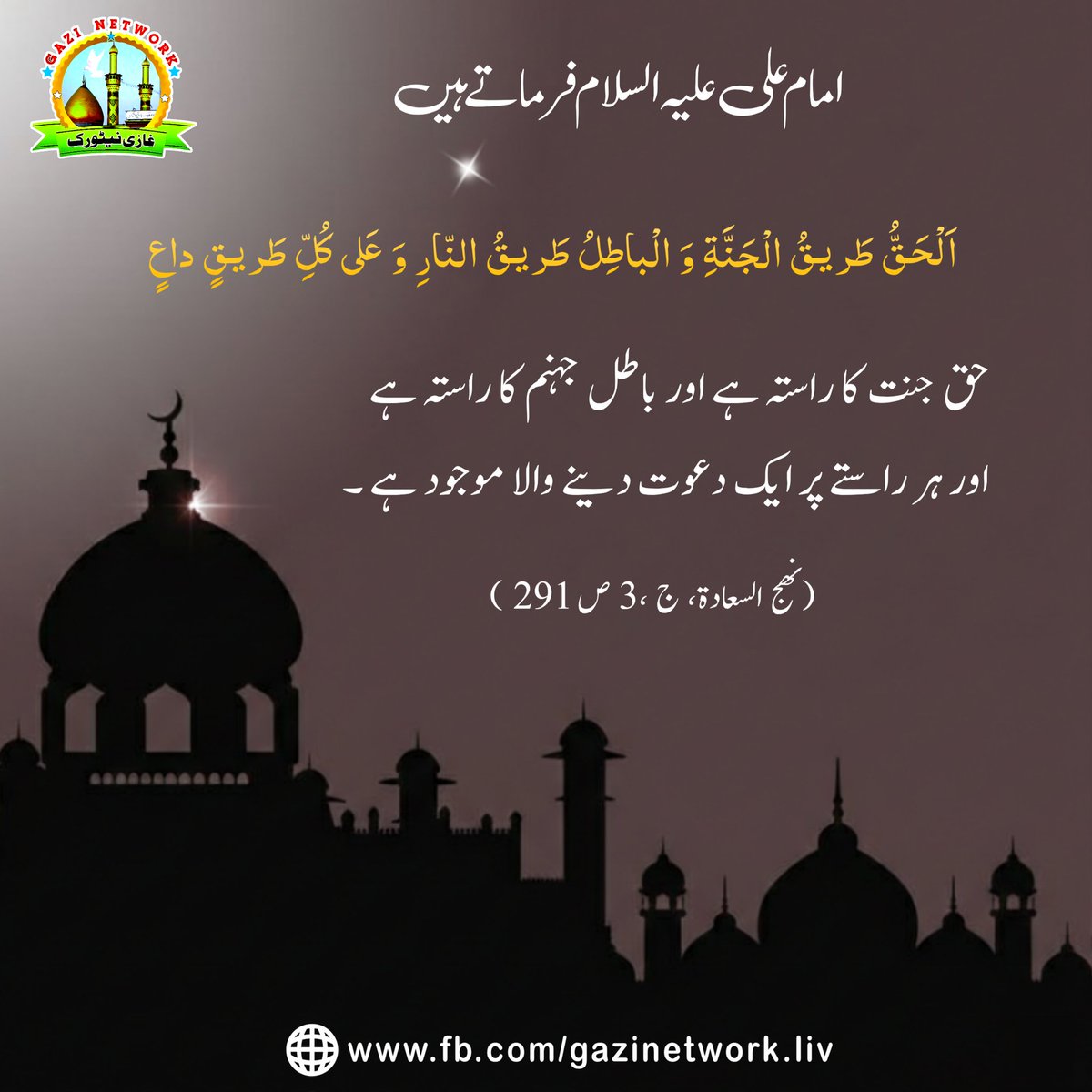 gnetworklive's tweet image. امام على عليه السلام فرماتے ہیں

اَلْحَقُّ طَريقُ الْجَنَّةِ وَ الْباطِلُ طَريقُ النّارِ وَ عَلى كُلِّ طَريقٍ داعٍ
حق جنت کا راستہ ہے اور باطل جہنم کا راستہ ہے اور ہر راستے پر ایک دعوت دینے والا موجود ہے ۔ 

(نهج السعادة، ج 3، ص 291 )
