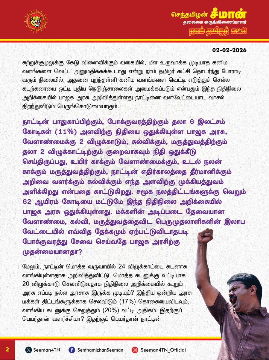Seeman4TN's tweet photo. கடன் வாங்குவதே நாட்டின் வளர்ச்சி, அதற்கான வட்டி கட்டுவதே மக்களுக்கான நலத்திட்டம் என்று ஆட்சியாளர்கள் கட்டமைப்பது நம்பிக்கையோடு வாக்களித்த மக்களுக்கு செய்கின்ற பெருந்துரோகம்!

இந்திய ஒன்றியத்தை ஆளும் பாஜக அரசு நாடாளுமன்றத்தில் நேற்று தாக்கல் செய்த 2026-27ஆம் ஆண்டிற்கான நிதிநிலை அறிக்கையானது எவ்வித தொலைநோக்குப் பார்வையும் இல்லாது, நாட்டினை வீழ்ச்சிப் பாதைக்கு அழைத்துச் செல்லும் விளம்பர அறிவிப்புகளை மட்டுமே கொண்ட வெற்று அறிக்கையாகும். தமிழ்நாட்டின் வளர்ச்சிக்கும், தமிழ் மக்களின் வாழ்க்கை முன்னேற்றத்திற்கும் எவ்வித ஆக்கப்பூர்வமான திட்டங்களும் இல்லாது வழக்கம்போல தமிழ்நாட்டை முற்று முழுதாக புறக்கணிக்கும் மற்றுமொரு ஏமாற்று நிதிநிலை அறிக்கையாகவே இந்த நிதிநிலை அறிக்கையும் அமைந்துள்ளது வன்மையான கண்டனத்துக்குரியது. 

கடுமையான வரிகள் மூலம் நாட்டின் குடிமகனை வலுவற்றவனாக்கிவிட்டு, 'ஏழ்மையை ஒழிப்போம்' என்று நாட்டை ஆளும் ஆட்சியாளர்கள் கூறுவது வேடிக்கையானது. இந்த ஆண்டிற்கான நிதிநிலை அறிக்கையில், அரசின் வருவாயில் கோடிக்கணக்கான ஏழை தனிமனிதர்களை கசக்கிப் பிழிந்து பெறப்பட்ட வரி வருவாய் பங்கு 21% என்று கூறும் பாஜக அரசு, பல்லாயிரம் கோடிகள் சலுகையின் மூலம் பல இலட்சம் கோடிகள் இலாபமீட்டும் பெருநிறுவனங்கள் தரும் வரிவருவாய் பங்கு வெறும் 18% மட்டும்தான் என்பதும், பொதுத்துறை நிறுவனங்களை திட்டமிட்டபடி தனியார் மயமாக்குவோம் என்பதும், இந்த அரசும்-அதிகாரமும் பாமர மக்களுக்கானது அல்ல பெருமுதாலாளிக்கானது மட்டும்தான் என்பதை உறுதிப்படுத்துகின்றது.

சுற்றுச்சூழலுக்கு கேடு விளைவிக்கும் வகையில், மீள உருவாக்க முடியாத கனிம வளங்களை வெட்ட அனுமதிக்கக்கூடாது என்று நாம் தமிழர் கட்சி தொடர்ந்து போராடி வரும் நிலையில், அதனை புறந்தள்ளி கனிம வளங்களை வெட்டி எடுத்துச் செல்ல கடற்கரையை ஒட்டி புதிய நெடுஞ்சாலைகள் அமைக்கப்படும் என்று இந்த நிதிநிலை அறிக்கையில் அறிவித்துள்ளது நாட்டினை வளவேட்டையாட வழிவகுக்கும்  பெருங்கொடுமையாகும். 

நாட்டின் பாதுகாப்பிற்கும், போக்குவரத்திற்கும் தலா 6 இலட்சம் கோடிகள் (11%) அளவிற்கு நிதியை ஒதுக்கியுள்ள பாஜக அரசு, வேளாண்மைக்கு 2 விழுக்காடும், கல்வி, மருத்துவத்திற்கு் 2 விழுக்காட்டிற்கும் குறைவாகவும் நிதி ஒதுக்கீடு செய்திருப்பது, உயிர் காக்கும் வேளாண்மைக்கும், உடல் நலன் காக்கும் மருத்துவத்திற்கும், அறிவை வளர்க்கும் கல்விக்கும்  எந்த அளவு குறைவான முக்கியத்துவம் அளிக்கிறது என்பதை காட்டுகிறது. சமூக நலத்திட்டங்களுக்கு வெறும் 62 ஆயிரம் கோடியை மட்டுமே  பாஜக அரசு ஒதுக்கியுள்ளது. மக்களின் அடிப்படை தேவையான வேளாண்மை, கல்வி, மருத்துவத்தைவிட பெருமுதலாளிகளின் இலாப வேட்டையில் எவ்வித தேக்கமும் ஏற்பட்டுவிடாதபடி போக்குவரத்து சேவை செய்வதே பாஜக அரசிற்கு முதன்மையானதா? 

நாட்டின் மொத்த வருவாயில் 24 விழுக்காட்டை கடனாக வாங்கியுள்ளதாக அறிவித்துவிட்டு, மொத்த கடனுக்கு வட்டியாக 20 விழுக்காடு செலவிடுவதாக தனது நிதிநிலை அறிக்கையில் கூறும் அரசு எப்படி நல்ல அரசாக இருக்க முடியும்? இந்திய ஒன்றிய அரசு மக்கள் திட்டங்களுக்காக செலவிடும் (17%) தொகையைவிடவும், வாங்கியுள்ள மொத்த கடனுக்கு செலுத்தும் (20%) வட்டி அதிகம். இதற்குப் பெயர்தான் வளர்ச்சியா? இதற்குப் பெயர்தான் நாட்டின் முன்னேற்றமா? அலைபேசி, தொலைக்காட்சி உள்ளிட்ட ஆடம்பரப் பொருட்களுக்கு 
வரி குறைப்பு செய்துவிட்டு மக்கள் அன்றாடம் பயன்படுத்தும் உப்பு, குளம்பி தூள் (காப்பி பொடி) ஆகியவற்றின் மீதான வரியை அதிகரித்திருப்பது ஏழை மக்களின் வயிற்றில் அடிக்கும் கொடுஞ்செயலாகும். 

அதுமட்டுமின்றி, நடப்பு நிதிநிலை அறிக்கையில் வேளாண் பெருங்குடி மக்களுக்கு வழங்கப்படும் உர மானியத்தில் 16 ஆயிரம் கோடிகளும்,  உணவு மானியத்தில் 500 கோடிகளும், எரிபொருள் மானியத்தில் 3000 கோடிகளும், தேசிய பேரிடர் மேலாண்மை நிதியை 1000 கோடிகளும் பாஜக அரசு குறைத்துள்ளது ஏன்?  மானியங்களுக்கு ஒதுக்கப்படும் நிதியை குறைத்து, 2026-27ஆம் ஆண்டிற்குள் 'மொத்த உள்நாட்டு உற்பத்தி நிதி பற்றாக்குறையை' 4.5%க்கும் கீழ் குறைப்போம் என்ற வாக்குறுதியை நிறைவேற்றிவிட்டோம் என்று பாஜக அரசு பெருமை பேசுவது வெட்கக்கேடானது. உற்பத்தியை பெருக்குவதன் மூலம் வருவாயை அதிகரித்தும், கடன் வாங்குவதை குறைத்தும், நிதிப்பற்றாக்குறையை போக்க வேண்டுமே தவிர, மக்களின் அத்தியாவசியத் தேவைகளுக்கு வழங்கப்படும் வாழ்வாதார மானியத்தை குறைத்துவிட்டு நிதிப்பற்றாக்குறையே இல்லை என்று நிதியமைச்சர் அம்மையார் நிர்மலா சீதாராமன் கூறுவது அப்பட்டமான ஏமாற்றாகும். 

மொத்த ஜிஎஸ்டி வருவாயில் 50% நிதியை மாநிலங்களுக்கு வழங்க வேண்டும் என்ற நியாயமான கோரிக்கையை ஏற்க மறுத்து, கடந்த ஆண்டைப்போல வெறும் 41% மட்டுமே வழங்கப்படும் என்று அறிவித்துள்ளது மாநில உரிமைகளையும், கூட்டாட்சி தத்துவத்தையும் கேலிக்கூத்தாக்கும் செயலாகும். கடந்த ஆண்டு பீகார் மாநில தேர்தலுக்கு முன்பான நிதிநிலை அறிக்கையில் அம்மாநிலத்திற்கு பல்லாயிரம் கோடிகளை சிறப்புத் திட்டங்களுக்காக கொட்டிக்கொடுத்த மோடி அரசு, இந்த ஆண்டு தேர்தலை சந்திக்கும் தமிழ்நாட்டிற்கு, தேர்தலுக்காகவாது எந்தவொரு  சிறப்புத் திட்டத்தையும் அறிவிக்காதது, என்ன செய்தாலும் தமிழ்நாட்டு மக்களின் வாக்குகளை வாங்க முடியாது என்ற விரக்தியின் வெளிப்பாடாகவே தோன்றுகிறது. அதிக வரிவருவாய் தரும் தமிழ்நாட்டை பாஜக அரசு தொடர்ந்து புறக்கணிப்பது தமிழர்களுக்கு செய்கின்ற பெருந்துரோகமாகும். 

ஏழை எளிய மக்கள், விவசாயிகள், மாணவர்கள், தொழிலாளர்கள், சிறுகுறு வணிகர்கள், ஒடுக்கப்பட்ட மக்கள், நடுத்தர வர்க்கத்தினர் என நாட்டின் அனைத்துத் தரப்பு மக்களின் நலனையும் முற்று முழுதாக புறக்கணித்துவிட்டு உருவாக்கப்பட்டுள்ள இந்நிதிநிலை அறிக்கை,  தனியார் பெருமுதலாளிகளின் வளவேட்டைக்கு நாட்டை தாரைவார்க்க அரசே எழுதி தந்துள்ள அதிகார சாசனமாகும். 

மொத்தத்தில் ஏழ்மையை ஒழிக்கவும், வேளாண்மையை மீட்கவும், 
பொருளாதார வீழ்ச்சியைத் தடுக்கவும், வேலையில்லாத் திண்டாட்டத்தைக் குறைக்கவும், அதிக வரி விதித்து அமெரிக்க அரசு தரும் பொருளாதார நெருக்கடியை சமாளிக்கவும் எவ்வித ஆக்கப்பூர்வமான திட்டங்களும் இல்லாது, பாஜக ஆளும் மாநிலங்களுக்கு அதிக திட்டங்களை வாரி வழங்கியும், பாஜக ஆளாத மாநிலங்களை மாற்றாந்தாய் மனப்பான்மையுடன் புறக்கணிக்கும் வகையில் தாக்கல் செய்யப்பட்டுள்ள 2026-27ஆம் ஆண்டிற்கான பாஜக அரசின் நிதிநிலை அறிக்கை, தொலைநோக்குப் பார்வை ஏதும் இல்லாத, நாட்டினை வீழ்ச்சிப் பாதைக்கு அழைத்துச் செல்லும் மற்றுமொரு வெற்று ஏமாற்று அறிக்கையாகும்.

- செந்தமிழன் சீமான்
தலைமை ஒருங்கிணைப்பாளர்
நாம் தமிழர் கட்சி