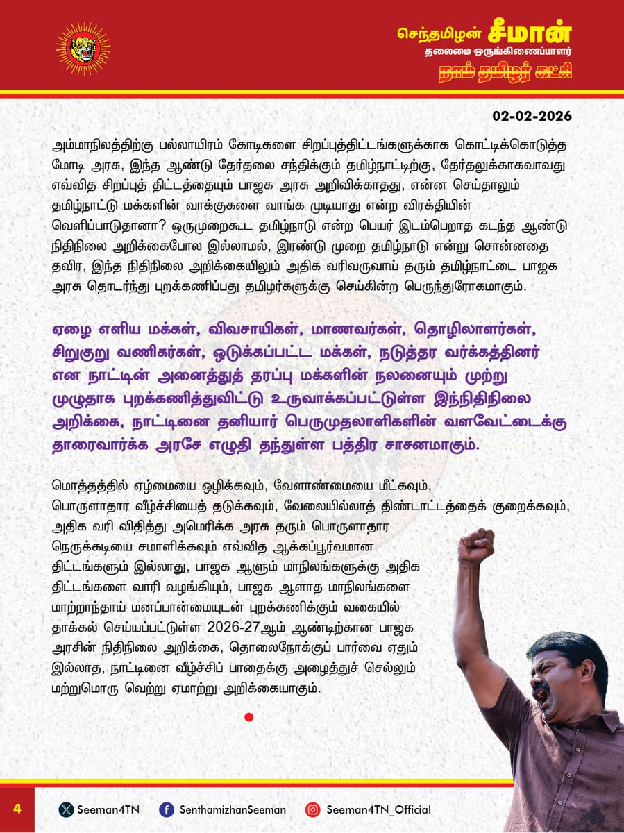 Seeman4TN's tweet photo. கடன் வாங்குவதே நாட்டின் வளர்ச்சி, அதற்கான வட்டி கட்டுவதே மக்களுக்கான நலத்திட்டம் என்று ஆட்சியாளர்கள் கட்டமைப்பது நம்பிக்கையோடு வாக்களித்த மக்களுக்கு செய்கின்ற பெருந்துரோகம்!

இந்திய ஒன்றியத்தை ஆளும் பாஜக அரசு நாடாளுமன்றத்தில் நேற்று தாக்கல் செய்த 2026-27ஆம் ஆண்டிற்கான நிதிநிலை அறிக்கையானது எவ்வித தொலைநோக்குப் பார்வையும் இல்லாது, நாட்டினை வீழ்ச்சிப் பாதைக்கு அழைத்துச் செல்லும் விளம்பர அறிவிப்புகளை மட்டுமே கொண்ட வெற்று அறிக்கையாகும். தமிழ்நாட்டின் வளர்ச்சிக்கும், தமிழ் மக்களின் வாழ்க்கை முன்னேற்றத்திற்கும் எவ்வித ஆக்கப்பூர்வமான திட்டங்களும் இல்லாது வழக்கம்போல தமிழ்நாட்டை முற்று முழுதாக புறக்கணிக்கும் மற்றுமொரு ஏமாற்று நிதிநிலை அறிக்கையாகவே இந்த நிதிநிலை அறிக்கையும் அமைந்துள்ளது வன்மையான கண்டனத்துக்குரியது. 

கடுமையான வரிகள் மூலம் நாட்டின் குடிமகனை வலுவற்றவனாக்கிவிட்டு, 'ஏழ்மையை ஒழிப்போம்' என்று நாட்டை ஆளும் ஆட்சியாளர்கள் கூறுவது வேடிக்கையானது. இந்த ஆண்டிற்கான நிதிநிலை அறிக்கையில், அரசின் வருவாயில் கோடிக்கணக்கான ஏழை தனிமனிதர்களை கசக்கிப் பிழிந்து பெறப்பட்ட வரி வருவாய் பங்கு 21% என்று கூறும் பாஜக அரசு, பல்லாயிரம் கோடிகள் சலுகையின் மூலம் பல இலட்சம் கோடிகள் இலாபமீட்டும் பெருநிறுவனங்கள் தரும் வரிவருவாய் பங்கு வெறும் 18% மட்டும்தான் என்பதும், பொதுத்துறை நிறுவனங்களை திட்டமிட்டபடி தனியார் மயமாக்குவோம் என்பதும், இந்த அரசும்-அதிகாரமும் பாமர மக்களுக்கானது அல்ல பெருமுதாலாளிக்கானது மட்டும்தான் என்பதை உறுதிப்படுத்துகின்றது.

சுற்றுச்சூழலுக்கு கேடு விளைவிக்கும் வகையில், மீள உருவாக்க முடியாத கனிம வளங்களை வெட்ட அனுமதிக்கக்கூடாது என்று நாம் தமிழர் கட்சி தொடர்ந்து போராடி வரும் நிலையில், அதனை புறந்தள்ளி கனிம வளங்களை வெட்டி எடுத்துச் செல்ல கடற்கரையை ஒட்டி புதிய நெடுஞ்சாலைகள் அமைக்கப்படும் என்று இந்த நிதிநிலை அறிக்கையில் அறிவித்துள்ளது நாட்டினை வளவேட்டையாட வழிவகுக்கும்  பெருங்கொடுமையாகும். 

நாட்டின் பாதுகாப்பிற்கும், போக்குவரத்திற்கும் தலா 6 இலட்சம் கோடிகள் (11%) அளவிற்கு நிதியை ஒதுக்கியுள்ள பாஜக அரசு, வேளாண்மைக்கு 2 விழுக்காடும், கல்வி, மருத்துவத்திற்கு் 2 விழுக்காட்டிற்கும் குறைவாகவும் நிதி ஒதுக்கீடு செய்திருப்பது, உயிர் காக்கும் வேளாண்மைக்கும், உடல் நலன் காக்கும் மருத்துவத்திற்கும், அறிவை வளர்க்கும் கல்விக்கும்  எந்த அளவு குறைவான முக்கியத்துவம் அளிக்கிறது என்பதை காட்டுகிறது. சமூக நலத்திட்டங்களுக்கு வெறும் 62 ஆயிரம் கோடியை மட்டுமே  பாஜக அரசு ஒதுக்கியுள்ளது. மக்களின் அடிப்படை தேவையான வேளாண்மை, கல்வி, மருத்துவத்தைவிட பெருமுதலாளிகளின் இலாப வேட்டையில் எவ்வித தேக்கமும் ஏற்பட்டுவிடாதபடி போக்குவரத்து சேவை செய்வதே பாஜக அரசிற்கு முதன்மையானதா? 

நாட்டின் மொத்த வருவாயில் 24 விழுக்காட்டை கடனாக வாங்கியுள்ளதாக அறிவித்துவிட்டு, மொத்த கடனுக்கு வட்டியாக 20 விழுக்காடு செலவிடுவதாக தனது நிதிநிலை அறிக்கையில் கூறும் அரசு எப்படி நல்ல அரசாக இருக்க முடியும்? இந்திய ஒன்றிய அரசு மக்கள் திட்டங்களுக்காக செலவிடும் (17%) தொகையைவிடவும், வாங்கியுள்ள மொத்த கடனுக்கு செலுத்தும் (20%) வட்டி அதிகம். இதற்குப் பெயர்தான் வளர்ச்சியா? இதற்குப் பெயர்தான் நாட்டின் முன்னேற்றமா? அலைபேசி, தொலைக்காட்சி உள்ளிட்ட ஆடம்பரப் பொருட்களுக்கு 
வரி குறைப்பு செய்துவிட்டு மக்கள் அன்றாடம் பயன்படுத்தும் உப்பு, குளம்பி தூள் (காப்பி பொடி) ஆகியவற்றின் மீதான வரியை அதிகரித்திருப்பது ஏழை மக்களின் வயிற்றில் அடிக்கும் கொடுஞ்செயலாகும். 

அதுமட்டுமின்றி, நடப்பு நிதிநிலை அறிக்கையில் வேளாண் பெருங்குடி மக்களுக்கு வழங்கப்படும் உர மானியத்தில் 16 ஆயிரம் கோடிகளும்,  உணவு மானியத்தில் 500 கோடிகளும், எரிபொருள் மானியத்தில் 3000 கோடிகளும், தேசிய பேரிடர் மேலாண்மை நிதியை 1000 கோடிகளும் பாஜக அரசு குறைத்துள்ளது ஏன்?  மானியங்களுக்கு ஒதுக்கப்படும் நிதியை குறைத்து, 2026-27ஆம் ஆண்டிற்குள் 'மொத்த உள்நாட்டு உற்பத்தி நிதி பற்றாக்குறையை' 4.5%க்கும் கீழ் குறைப்போம் என்ற வாக்குறுதியை நிறைவேற்றிவிட்டோம் என்று பாஜக அரசு பெருமை பேசுவது வெட்கக்கேடானது. உற்பத்தியை பெருக்குவதன் மூலம் வருவாயை அதிகரித்தும், கடன் வாங்குவதை குறைத்தும், நிதிப்பற்றாக்குறையை போக்க வேண்டுமே தவிர, மக்களின் அத்தியாவசியத் தேவைகளுக்கு வழங்கப்படும் வாழ்வாதார மானியத்தை குறைத்துவிட்டு நிதிப்பற்றாக்குறையே இல்லை என்று நிதியமைச்சர் அம்மையார் நிர்மலா சீதாராமன் கூறுவது அப்பட்டமான ஏமாற்றாகும். 

மொத்த ஜிஎஸ்டி வருவாயில் 50% நிதியை மாநிலங்களுக்கு வழங்க வேண்டும் என்ற நியாயமான கோரிக்கையை ஏற்க மறுத்து, கடந்த ஆண்டைப்போல வெறும் 41% மட்டுமே வழங்கப்படும் என்று அறிவித்துள்ளது மாநில உரிமைகளையும், கூட்டாட்சி தத்துவத்தையும் கேலிக்கூத்தாக்கும் செயலாகும். கடந்த ஆண்டு பீகார் மாநில தேர்தலுக்கு முன்பான நிதிநிலை அறிக்கையில் அம்மாநிலத்திற்கு பல்லாயிரம் கோடிகளை சிறப்புத் திட்டங்களுக்காக கொட்டிக்கொடுத்த மோடி அரசு, இந்த ஆண்டு தேர்தலை சந்திக்கும் தமிழ்நாட்டிற்கு, தேர்தலுக்காகவாது எந்தவொரு  சிறப்புத் திட்டத்தையும் அறிவிக்காதது, என்ன செய்தாலும் தமிழ்நாட்டு மக்களின் வாக்குகளை வாங்க முடியாது என்ற விரக்தியின் வெளிப்பாடாகவே தோன்றுகிறது. அதிக வரிவருவாய் தரும் தமிழ்நாட்டை பாஜக அரசு தொடர்ந்து புறக்கணிப்பது தமிழர்களுக்கு செய்கின்ற பெருந்துரோகமாகும். 

ஏழை எளிய மக்கள், விவசாயிகள், மாணவர்கள், தொழிலாளர்கள், சிறுகுறு வணிகர்கள், ஒடுக்கப்பட்ட மக்கள், நடுத்தர வர்க்கத்தினர் என நாட்டின் அனைத்துத் தரப்பு மக்களின் நலனையும் முற்று முழுதாக புறக்கணித்துவிட்டு உருவாக்கப்பட்டுள்ள இந்நிதிநிலை அறிக்கை,  தனியார் பெருமுதலாளிகளின் வளவேட்டைக்கு நாட்டை தாரைவார்க்க அரசே எழுதி தந்துள்ள அதிகார சாசனமாகும். 

மொத்தத்தில் ஏழ்மையை ஒழிக்கவும், வேளாண்மையை மீட்கவும், 
பொருளாதார வீழ்ச்சியைத் தடுக்கவும், வேலையில்லாத் திண்டாட்டத்தைக் குறைக்கவும், அதிக வரி விதித்து அமெரிக்க அரசு தரும் பொருளாதார நெருக்கடியை சமாளிக்கவும் எவ்வித ஆக்கப்பூர்வமான திட்டங்களும் இல்லாது, பாஜக ஆளும் மாநிலங்களுக்கு அதிக திட்டங்களை வாரி வழங்கியும், பாஜக ஆளாத மாநிலங்களை மாற்றாந்தாய் மனப்பான்மையுடன் புறக்கணிக்கும் வகையில் தாக்கல் செய்யப்பட்டுள்ள 2026-27ஆம் ஆண்டிற்கான பாஜக அரசின் நிதிநிலை அறிக்கை, தொலைநோக்குப் பார்வை ஏதும் இல்லாத, நாட்டினை வீழ்ச்சிப் பாதைக்கு அழைத்துச் செல்லும் மற்றுமொரு வெற்று ஏமாற்று அறிக்கையாகும்.

- செந்தமிழன் சீமான்
தலைமை ஒருங்கிணைப்பாளர்
நாம் தமிழர் கட்சி