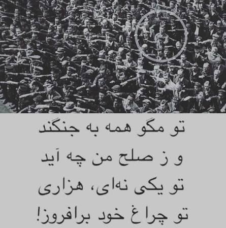 به میانِ بیست مُطرب چو یکی زَنَد مخالف
همه گم کُنند رَه را چو ستیزه شد قَلاوُز
تو مگو همه به جنگند و زِ صلح من چه آید
تو یکی نِه‌ای هزاری تو چراغِ خود برافروز
که یکی چراغِ روشن زِ هزار مُرده بهتر
که بِهْ است یک قَدِ خوش زِ هزار قامتِ کوز
#از_دموکراسی_بگو