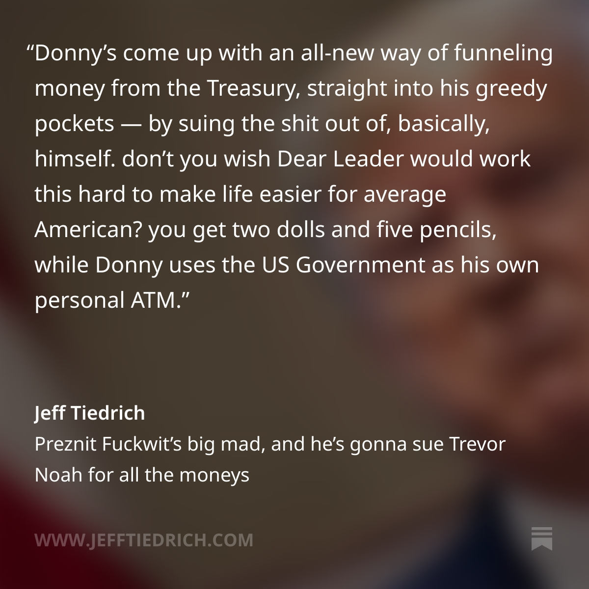 itsJeffTiedrich's tweet photo. DONNY DUMBFUCK IS SUING TREVOR NOAH FOR HURTING HIS FRAGILE FEE-FEES, BUT HE'S ALSO SUING THE IRS AND THE DOJ, BECAUSE HIS HAND-PICKED LOYALISTS THERE WILL ROLL RIGHT OVER AND PAY HIM WHATEVER HE ASKS. THE GRIFT NEVER ENDS. THANK YOU FOR YOUR ATTENTION TO MY LATEST ANGRY POST. LINK: https://t.co/DXP94k7Qkz