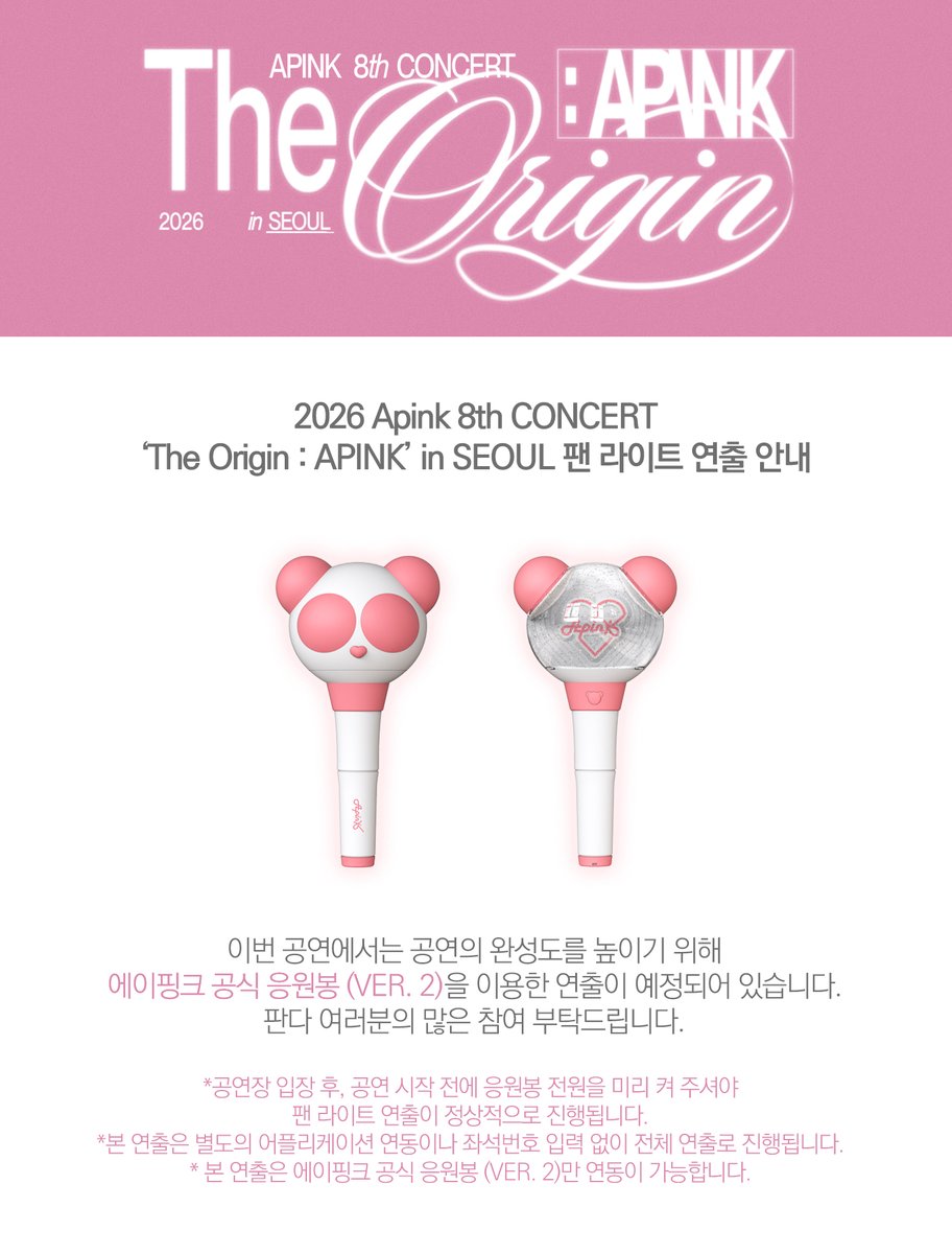 2026 Apink 8th CONCERT
‘The Origin : APINK’ in SEOUL 팬 라이트 연출 안내

이번 공연에서는 공연의 완성도를 높이기 위해 에이핑크 공식 응원봉 (VER. 2)을 이용한 연출이
예정되어 있습니다.
판다 여러분의 많은 참여 부탁드립니다.

*공연장 입장 후, 공연 시작 전에 응원봉 전원을 미리 켜