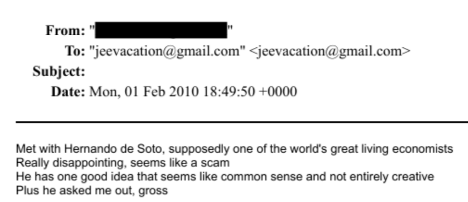 De los Epstein files:
"Me reuní con Hernando de Soto, supuestamente uno de los más grandes economistas vivos del mundo.
Realmente decepcionante, parece una estafa.
Él tiene una buena idea que parece de sentido común y no del todo creativa.
Además, me invitó a salir. Asqueroso".