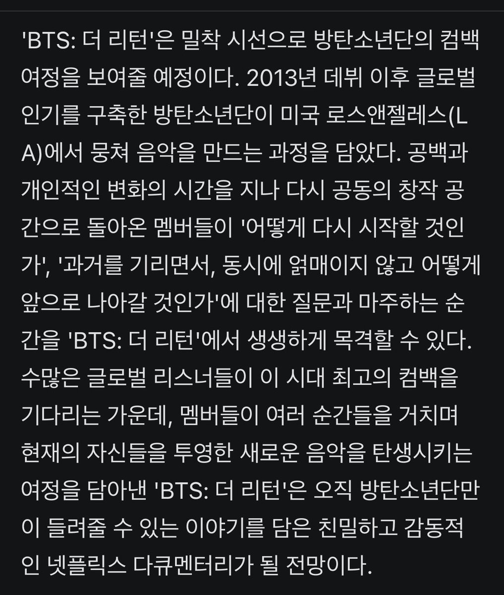 - 'BTS: 더 리턴'은 밀착 시선으로 방탄소년단의 컴백 여정을 보여줄 예정이다. 2013년 데뷔 이후 글로벌 인기를 구축한 방탄소년단이 미국 로스앤젤레스(LA)에서 뭉쳐 음악을 만드는 과정을 담았다. 공백과 개인적인 변화의 시간을 지나 다시 공동의 창작 공간으로 돌아온 멤버들이 '어떻게 다시