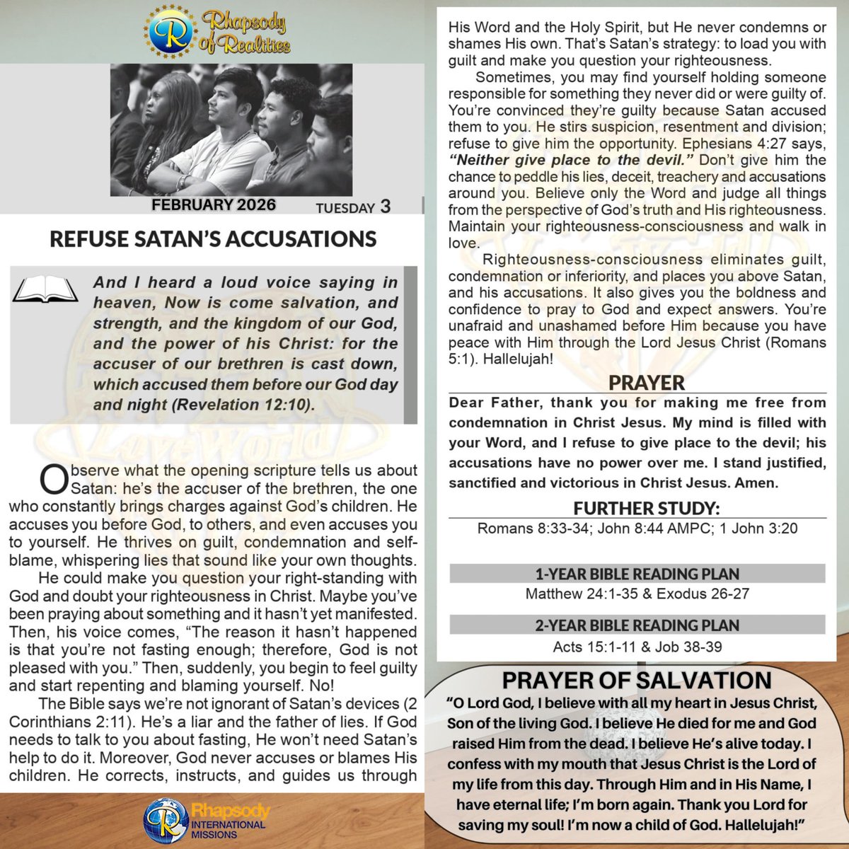 SaintSeyiB's tweet photo. REFUSE SATAN’S ACCUSATIONS

Pastor Chris Oyakhilome DSc DSc DD

And I heard a loud voice saying in heaven, Now is come salvation, and strength, and the kingdom of our God, and the power of his Christ: for the accuser of our brethren is cast down, which accused them before our God day and night (Revelation 12: 10).

Observe what the opening scripture tells us about Satan: he’s the accuser of the brethren, the one who constantly brings charges against God’s children. He accuses you before God, to others, and even accuses you to yourself. He thrives on guilt, condemnation and self-blame, whispering lies that sound like your own thoughts.

He could make you question your right-standing with God and doubt your righteousness in Christ. Maybe you’ve been praying about something and it hasn’t yet manifested. Then, his voice comes, “The reason it hasn’t happened is that you’re not fasting enough; therefore, God is not pleased with you.” Then, suddenly, you begin to feel guilty and start repenting and blaming yourself. No!

The Bible says we’re not ignorant of Satan’s devices (2 Corinthians 2: 11). He’s a liar and the father of lies. If God needs to talk to you about fasting, He won’t need Satan’s help to do it. Moreover, God never accuses or blames His children. He corrects, instructs, and guides us through His Word and the Holy Spirit, but He never condemns or shames His own. That’s Satan’s strategy: to load you with guilt and make you question your righteousness.

Sometimes, you may find yourself holding someone responsible for something they never did or were guilty of. You’re convinced they’re guilty because Satan accused them to you. He stirs suspicion, resentment and division; refuse to give him the opportunity. Ephesians 4:27 says, “Neither give place to the devil.” Don’t give him the chance to peddle his lies, deceit, treachery and accusations around you. Believe only the Word and judge all things from the perspective of God’s truth and His righteousness. Maintain your righteousness-consciousness and walk in love.

Righteousness-consciousness eliminates guilt, condemnation or inferiority, and places you above Satan, and his accusations. It also gives you the boldness and confidence to pray to God and expect answers. You’re unafraid and unashamed before Him because you have peace with Him through the Lord Jesus Christ (Romans 5:1). Hallelujah!

*PRAYER / CONFESSION*
Dear Father, thank you for making me free from condemnation in Christ Jesus. My mind is filled with your Word, and I refuse to give place to the devil; his accusations have no power over me. I stand justified, sanctified and victorious in Christ Jesus. Amen.

*FURTHER STUDY*
Romans 8:33-34 (KJV)
Who shall lay any thing to the charge of God's elect? It is God that justifieth. Who is he that condemneth? It is Christ that died, yea rather, that is risen again, who is even at the right hand of God, who also maketh intercession for us.

John 8:44 (AMPC) 
You are of your father, the devil, and it is your will to practice the lusts and gratify the desires [which are characteristic] of your father. He was a murderer from the beginning and does not stand in the truth, because there is no truth in him. When he speaks a falsehood, he speaks what is natural to him, for he is a liar [himself] and the father of lies and of all that is false.

1 John 3 :20 (KJV) 
For if our heart condemn us, God is greater than our heart, and knoweth all things.

*1-YEAR BIBLE READING PLAN*
Matthew 24:1-35; Exodus 26-27

*2-YEAR BIBLE READING PLAN*
Acts 15:1-11; Job 38-39

#RhapsodyFeb3