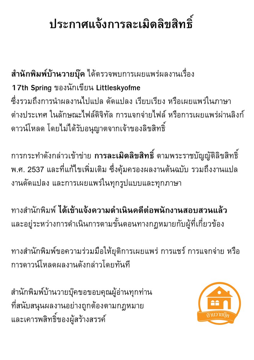 baanwaybook's tweet photo. สำนักพิมพ์บ้านวายบุ๊ค ได้ตรวจพบการเผยแพร่ผลงานเรื่อง
#17thspring ของนักเขียน @littleskyofme 
ซึ่งรวมถึงการนำผลงานไปแปล ดัดแปลง เรียบเรียง หรือเผยแพร่ในภาษาต่างประเทศ ในลักษณะไฟล์ดิจิทัล การแจกจ่ายไฟล์ หรือการเผยแพร่ผ่านลิงก์ดาวน์โหลด โดยไม่ได้รับอนุญาตจากเจ้าของลิขสิทธิ์

การกระทำดังกล่าวเข้าข่าย การละเมิดลิขสิทธิ์ ตามพระราชบัญญัติลิขสิทธิ์ พ.ศ. 2537 และที่แก้ไขเพิ่มเติม ซึ่งคุ้มครองผลงานต้นฉบับ รวมถึงงานแปล งานดัดแปลง และการเผยแพร่ในทุกรูปแบบและทุกภาษา

ทางสำนักพิมพ์ ได้เข้าแจ้งความดำเนินคดีต่อพนักงานสอบสวนแล้ว และอยู่ระหว่างการดำเนินการตามขั้นตอนทางกฎหมายกับผู้ที่เกี่ยวข้อง

ทางสำนักพิมพ์ขอความร่วมมือให้ยุติการเผยแพร่ การแชร์ การแจกจ่าย หรือการดาวน์โหลดผลงานดังกล่าวโดยทันที

สำนักพิมพ์บ้านวายบุ๊คขอขอบคุณผู้อ่านทุกท่าน
ที่สนับสนุนผลงานอย่างถูกต้องตามกฎหมาย
และเคารพสิทธิ์ของผู้สร้างสรรค์

..............

Baan Y Book Publishing has discovered the unauthorized dissemination of the work, 17th Spring, by the author Littleskyofme. This includes the unauthorized translation, adaptation, compilation, or publication of the work in foreign languages, whether in the form of digital files, file distribution, or sharing via download links, without permission from the copyright holder.

Such actions constitute copyright infringement under the Copyright Act B.E. 2537 (1994) and its subsequent amendments, which protect original works, including translations, adaptations, and all forms of publication in every language.

The publishing house has filed a police report and initiated legal proceedings with the investigating officer, and the matter is currently under legal action against those involved.

Baan Y Book Publishing kindly requests cooperation in immediately ceasing any distribution, sharing, or downloading of the aforementioned work.

Baan Y Book Publishing would like to thank all readers who support creative works legally and respect the rights of creators. We sincerely thank…