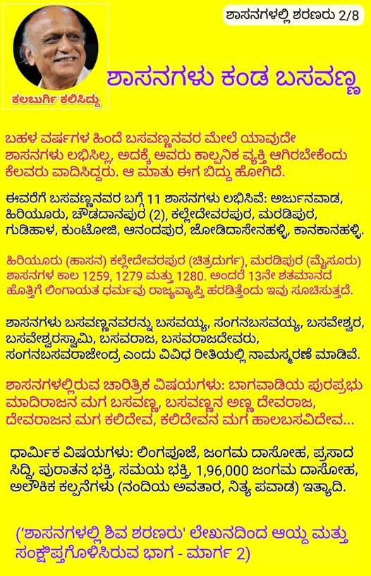 ಕಲಬುರ್ಗಿ ಕಲಿಸಿದ್ದು.
ಶಾಸನಗಳಲ್ಲಿ ಶರಣರು.
ಶಾಸನಗಳು ಕಂಡ ಬಸವಣ್ಣ.
ಬಹಳ ವರ್ಷಗಳ ಹಿಂದೆ ಬಸವಣ್ಣನವರ ಮೇಲೆ ಯಾವುದೇ ಶಾಸನಗಳು ಲಭಿಸಿಲ್ಲ, ಅದಕ್ಕೆ ಅವರು ಕಾಲ್ಪನಿಕ ವ್ಯಕ್ತಿ ಆಗಿರಬೇಕೆಂದು ಕೆಲವರು ವಾದಿಸಿದ್ದರು. ಆ ಮಾತು ಈಗ ಬಿದ್ದು ಹೋಗಿದೆ. ಈವರೆಗೆ ಬಸವಣ್ಣನವರ ಬಗ್ಗೆ 11 ಶಾಸನಗಳು ಲಭಿಸಿವೆ: ಅರ್ಜುನವಾಡ, ಹಿರಿಯೂರು, ಚೌಡದಾನಪುರ (2),