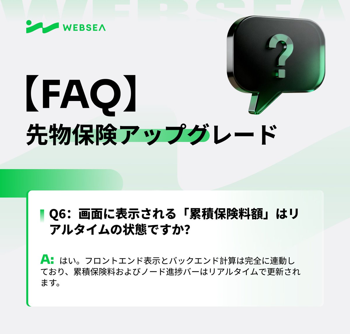 📢 Websea 先物保険アップグレード FAQ

Q6：画面に表示される「累積保険料額」は、実際の状態と同期していますか？

A：はい。
フロントエンドの表示とバックエンドの計算ロジックは完全に連動しており、
累積保険料額およびノード進捗バーはいずれもリアルタイムで更新されます。