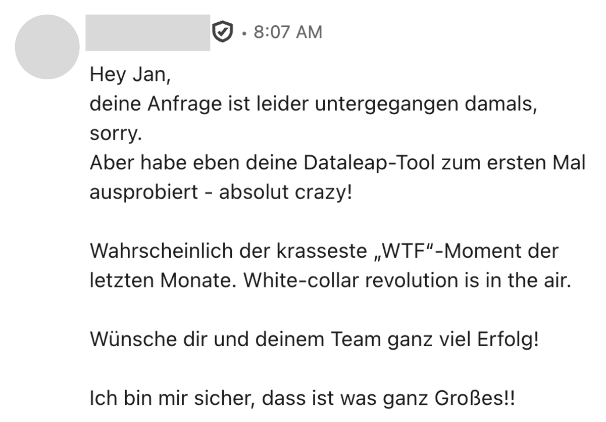 Here is another user feedback message that captures exactly my first emotions when trying early Dataleap prototypes. WTF!? this works, sh@\# the world is not ready for the change that is about to happen. To anybody starting their career right now, play with AI tools. Play a full