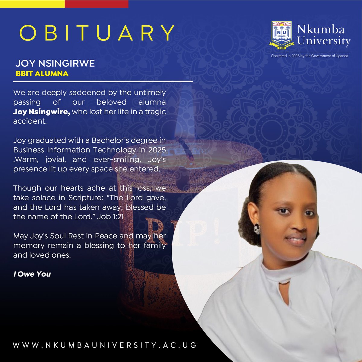 NkumbaUni's tweet photo. An Angel Bows Out

We are deeply saddened by the untimely passing of our beloved Alumna, Joy Nsingwire, who lost her life in a tragic accident.

Joy graduated with a Bachelor’s degree in Business Information Technology last year. Warm, jovial, and ever-smiling, Joy’s presence lit up every space she entered. 

Though our hearts ache at this loss, we take solace in the Scripture: “The Lord gave, and the Lord has taken away; blessed be the name of the Lord.” Job 1:21

May Her Soul Rest in Peace 

#I_Owe_You
