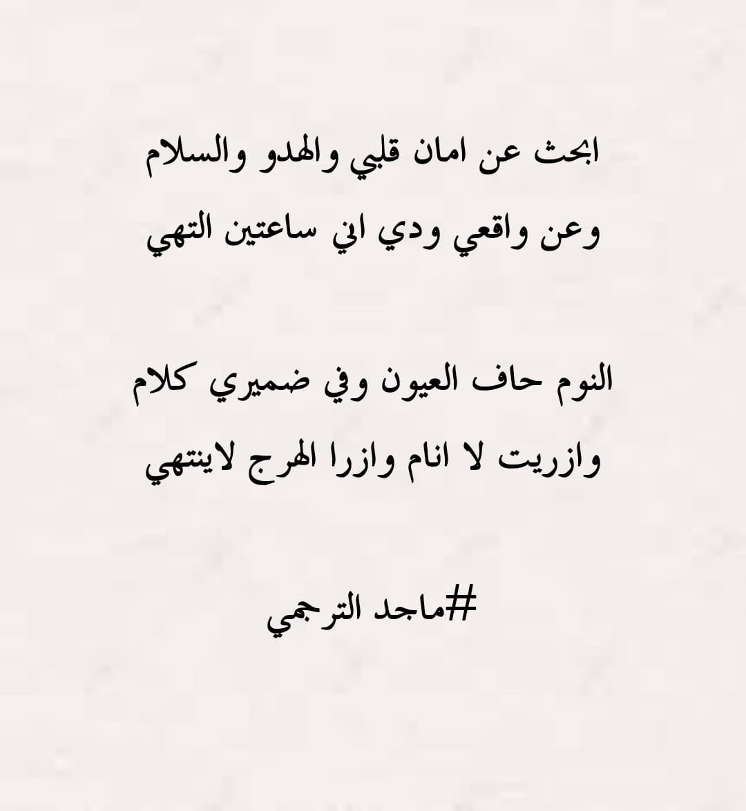 شعر::ماجد  الترجمي

ابحث عن امان قلبي والهدو والسلام 

وعن واقعي ودي اني ساعتين التهي

النوم حاف العيون وفي ضميري كلام

وازريت لا انام وازرا الهرج لا ينتهي