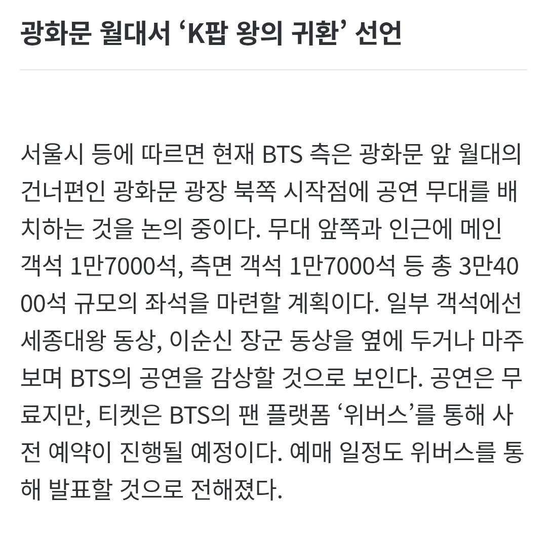서울시 등에 따르면 현재 BTS 측은 광화문 앞 월대의 건너편인 광화문 광장 북쪽 시작점에 공연 무대를 배치하는 것을 논의 중이다. 무대 앞쪽과 인근에 메인 객석 1만7000석, 측면 객석 1만7000석 등 총 3만4000석 규모의 좌석을 마련할 계획이다. 

n.news.naver.com/article/023/00…