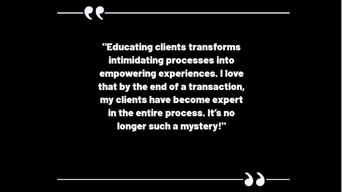 Educating clients transforms intimidating processes into empowering experiences. I love that by the end of a transaction, my clients have become expert in the entire process. It’s no longer such a mystery!