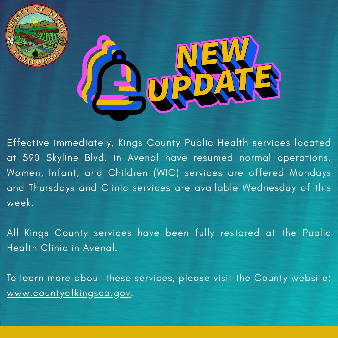 Effective immediately, Kings County Public Health services located at 590 Skyline Blvd. in Avenal have resumed normal operations. Women, Infant, and Children (WIC) services are offered Mondays and Thursdays and Clinic services are available Wednesday this week. 
 
All Kings