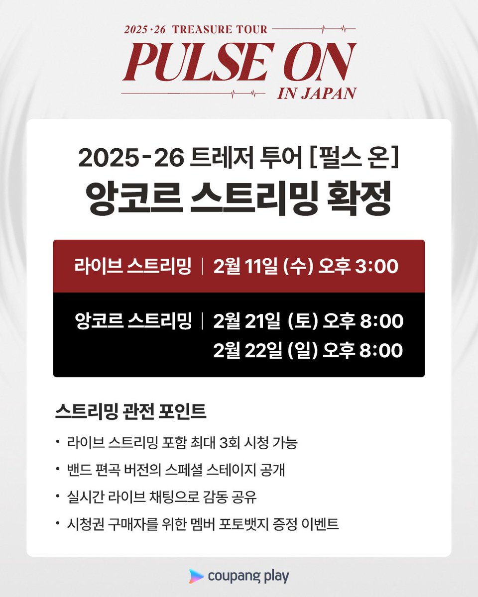 2025-26 트레저 투어 [PULSE ON]
시청권 하나로 공연을 세 번 즐길 수 있다고?!

평일에 바쁜 트메를 위해
주말 앙코르 스트리밍을 준비했어요 💕

지금 바로 쿠팡플레이 웹사이트에서
라이브 스트리밍 시청권을 만나보세요 🙌🏻

📌 라이브 스트리밍 일정
2월 11일 (수) 오후 3시

📌 앙코르 스트리밍