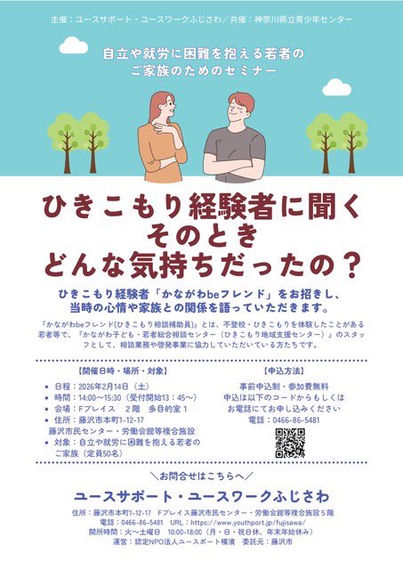 【ひきこもり経験者に聞く、そのときどんな気持ちだった？】
・2月14日（土）14時〜15時半
・主催＆会場：ユースサポート・ユースワークふじさわ
神奈川県がやっている「かながわbeフレンド（ひきこもり相談補助員）」の方が来てくれて、ひきこもっていた当時の気持ちなどをお話ししてくれるそうです。