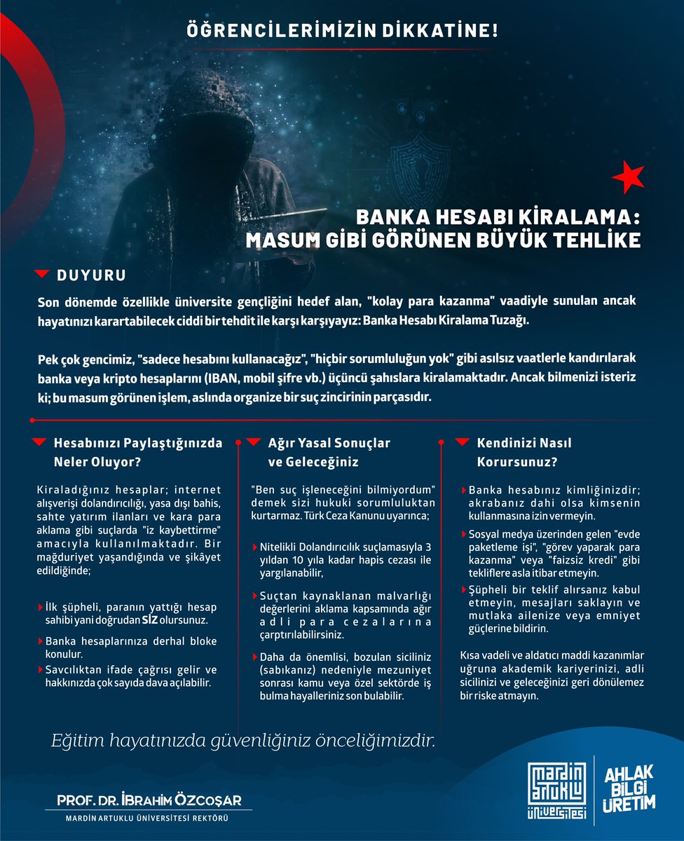 Genç Arkadaşlarım, Sevgili Öğrencilerim;

BİR HUSUSA DİKKATLERİNİZİ ÇEKMEK İSTİYORUM.

Son dönemde “kolay para” vaadiyle banka ve kripto hesaplarının kiralanması yönünde üniversite gençlerini hedef alan ciddi bir dolandırıcılık ağı bulunmaktadır. IBAN, mobil bankacılık şifreleri