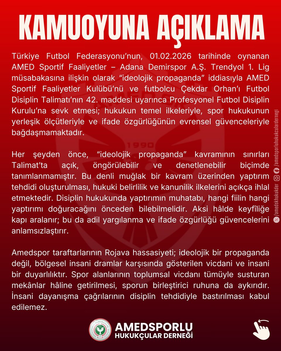 amedskhukukder's tweet photo. KAMUOYUNA AÇIKLAMA

Türkiye Futbol Federasyonu’nun, 01.02.2026 tarihinde oynanan AMED Sportif Faaliyetler – Adana Demirspor A.Ş. Trendyol 1. Lig müsabakasına ilişkin olarak “ideolojik propaganda” iddiasıyla AMED Sportif Faaliyetler Kulübü’nü ve futbolcu Çekdar Orhan’ı Futbol Disiplin Talimatı’nın 42. maddesi uyarınca Profesyonel Futbol Disiplin Kurulu’na sevk etmesi; hukukun temel ilkeleriyle, spor hukukunun yerleşik ölçütleriyle ve ifade özgürlüğünün evrensel güvenceleriyle bağdaşmamaktadır.

Her şeyden önce, “ideolojik propaganda” kavramının sınırları Talimat’ta açık, öngörülebilir ve denetlenebilir biçimde tanımlanmamıştır. Bu denli muğlak bir kavram üzerinden yaptırım tehdidi oluşturulması, hukuki belirlilik ve kanunilik ilkelerini açıkça ihlal etmektedir. Disiplin hukukunda yaptırımın muhatabı, hangi fiilin hangi yaptırımı doğuracağını önceden bilebilmelidir. Aksi hâlde keyfîliğe kapı aralanır; bu da adil yargılanma ve ifade özgürlüğü güvencelerini anlamsızlaştırır.

Amedspor taraftarlarının Rojava hassasiyeti; ideolojik bir propaganda değil, bölgesel insani dramlar karşısında gösterilen vicdani ve insani bir duyarlılıktır. Spor alanlarının toplumsal vicdanı tümüyle susturan mekânlar hâline getirilmesi, sporun birleştirici ruhuna da aykırıdır. İnsani dayanışma çağrılarının disiplin tehdidiyle bastırılması kabul edilemez.

Öte yandan, Türkiye Futbol Federasyonu’nun geçmişte de yine bir başka Amedspor futbolcusu Deniz Naki hakkında verdiği benzer nitelikteki kararların, Avrupa İnsan Hakları Mahkemesi tarafından 48924/16 başvuru numaralı kararla hak ihlali olarak tespit edildiği ve ifade özgürlüğünün ihlal edildiğinin açıkça ortaya konduğu herkesin malumudur. Bu içtihat, yalnızca bireysel bir tespit değil; federasyonlar bakımından bağlayıcı bir hukuki uyarıdır. Aynı mahiyetteki uygulamaların sürdürülmesi, ihlallerin tekrarı anlamına gelir.

Bu nedenle, söz konusu sevk kararlarının derhâl geri alınmasını, disiplin hukukunda belirlilik ve ölçülülük ilkelerine uygun, ifade özgürlüğünü esas alan bir yaklaşımın benimsenmesini talep ediyoruz. Sporun ve hukukun itibarı, muğlak kavramlarla yürütülen disiplin süreçleriyle değil; öngörülebilir, adil ve özgürlükçü uygulamalarla korunur.

Kamuoyuna saygıyla duyururuz.

AMEDSPORLU HUKUKÇULAR DERNEĞİ