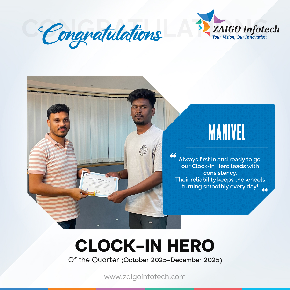 ⏰ Clock-In Hero of the Quarter – Best Attendance Award

Discipline, consistency, and commitment—every single day.

Congratulations to our attendance champions 💪
🏅 Prakash – Marketing
🏅 Sudharsan – Zaigo Sales
🏅 Anudharshini – Design
🏅 Manivel – QA

Your reliability inspires