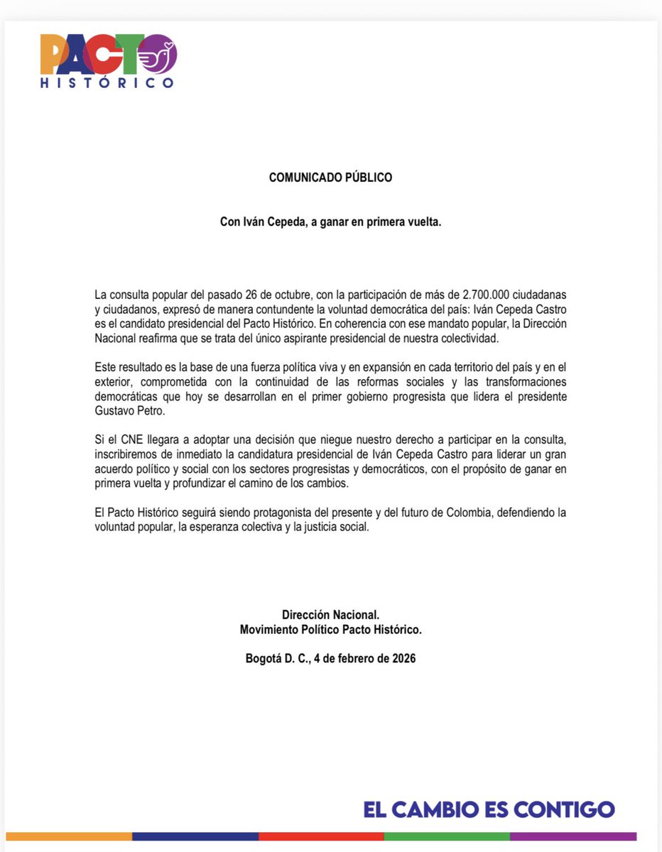 IvanCepedaCast's tweet photo. COMUNICADO PÚBLICO DEL PACTO HISTÓRICO 

Con Iván Cepeda, a ganar en primera vuelta

La consulta popular del pasado 26 de octubre, con la participación de más de 2.700.000 ciudadanas
y ciudadanos, expresó de manera contundente la voluntad democrática del país: Iván Cepeda Castro es el candidato presidencial del Pacto Histórico. En coherencia con ese mandato popular, la Dirección Nacional reafirma que se trata del único aspirante presidencial de nuestra colectividad.

Este resultado es la base de una fuerza política viva y en expansión en cada territorio del país y en el
exterior, comprometida con la continuidad de las reformas sociales y las transformaciones
democráticas que hoy se desarrollan en el primer gobierno progresista que lidera el presidente Gustavo Petro.

Si el CNE llegara a adoptar una decisión que niegue nuestro derecho a participar en la consulta, inscribiremos de inmediato la candidatura presidencial de Iván Cepeda Castro para liderar un gran acuerdo político y social con los sectores progresistas y democráticos, con el propósito de ganar en primera vuelta y profundizar el camino de los cambios.

El Pacto Histórico seguirá siendo protagonista del presente y del futuro de Colombia, defendiendo la voluntad popular, la esperanza colectiva y la justicia social.

Dirección Nacional.
Movimiento Político 
Pacto Histórico

Bogotá D. C., 
4 de febrero de 2026