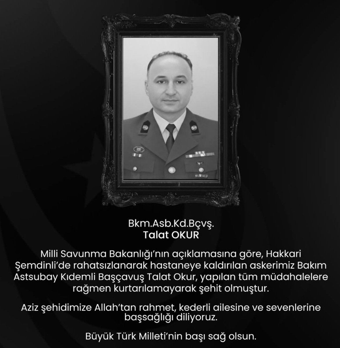 Hakkari Şemdinli’de rahatsızlanarak hastaneye kaldırılan Bakım Asb.Kd.Bçvş. Talat Okur, yapılan tüm müdahalelere rağmen kurtarılamayarak şehit olmuştur.
Aziz şehidimize Allah’tan rahmet, ailesine ve sevenlerine başsağlığı dileriz.
Büyük Türk Milleti’nin başı sağ olsun.