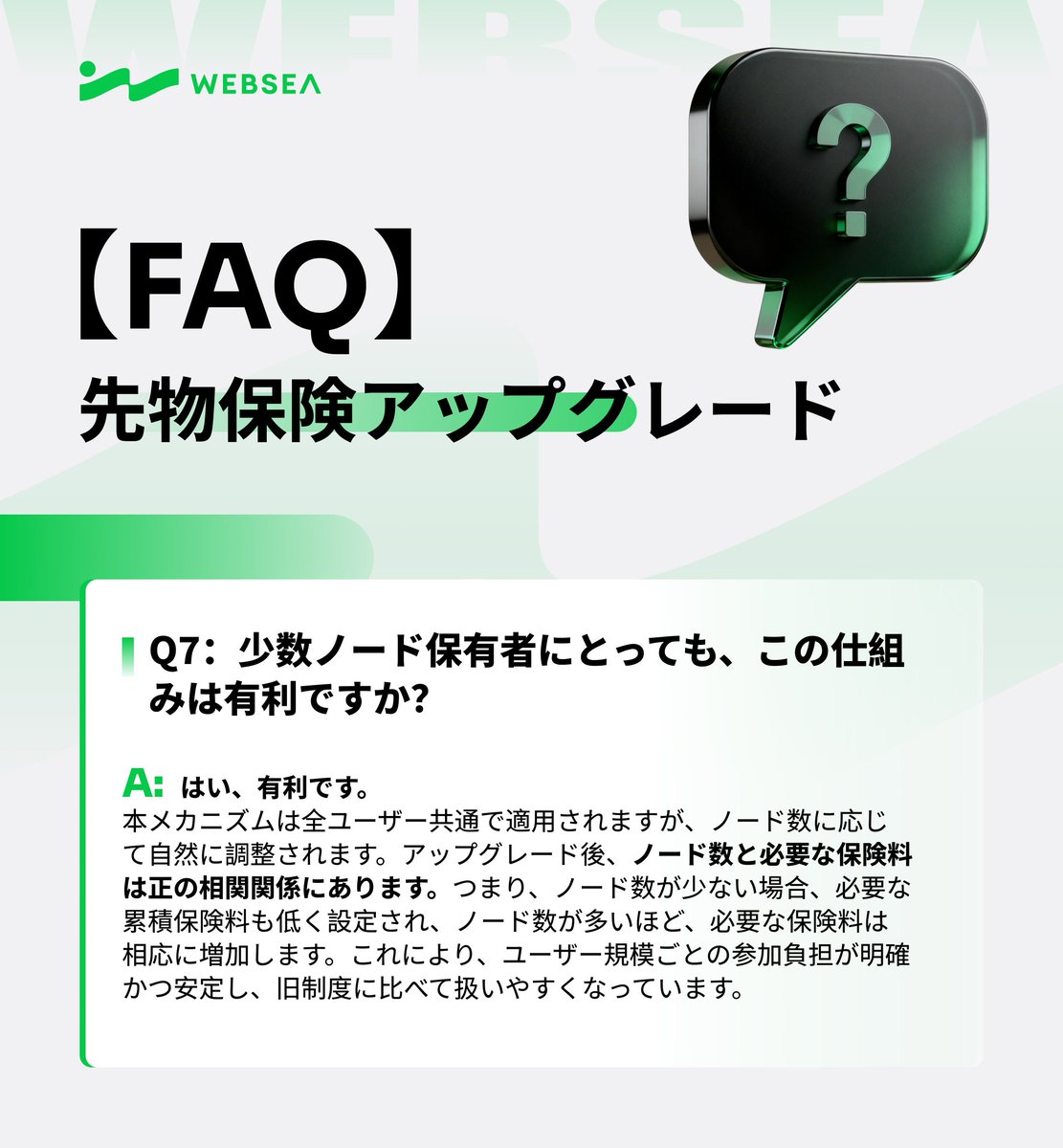 📢 Websea 先物保険アップグレード FAQ 🛡️

Q：少数ノードしか保有していないユーザーにとっても、この仕組みは有利ですか？

A：はい、有利です。
本メカニズムはすべてのユーザーに共通で適用され、取引規模に応じて自然に最適化される設計となっています。