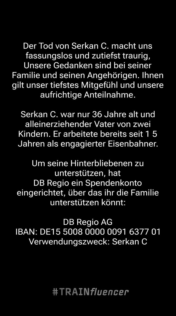 Für den verstorbenen Kollegen wurde ein Spendenkonto eingerichtet 

Empfänger: DB Regio AG
IBAN: DE15 5008 0000 0091 6377 01
Verwendungszweck: Serkan C