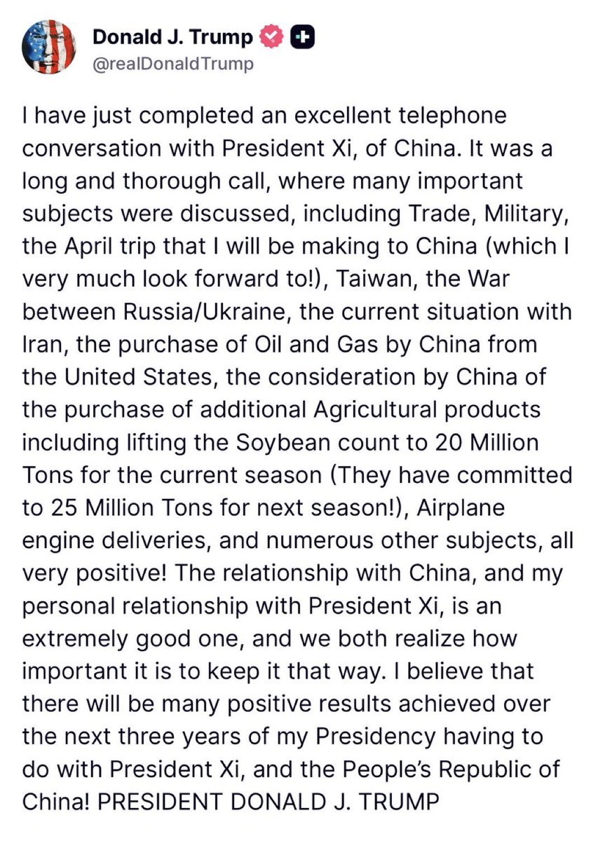 Osint613's tweet photo. Trump:

I have just completed an excellent telephone conversation with President Xi of China.

It was a long and thorough call, and we discussed many important subjects in detail.

The topics included trade, military matters, the April trip that I will be making to China (which I very much look forward to!), Taiwan, the war between Russia and Ukraine, the current situation with Iran, China's purchase of oil and gas from Iran, China's consideration of purchasing oil and gas from the United States, and China's consideration of buying additional agricultural products from us.

On agriculture specifically, they're considering lifting the soybean count to 20 million tons for the current season, and they've already committed to 25 million tons for next season!

We also covered airplane engine deliveries and numerous other subjects—all very positive!

The relationship with China is very positive, and my personal relationship with President Xi is an extremely good one.

We both realize how important it is to keep it that way.

I believe there will be many positive results achieved over the next three years of my Presidency, having to do with President Xi and the People's Republic of China!

Overall, it was a highly successful and optimistic discussion. PRESIDENT DONALD J. TRUMP!