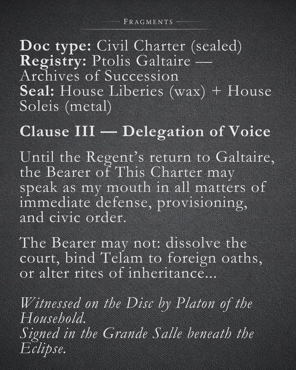 Doc type: Civil Charter (sealed)
Registry: Ptolis Galtaire — Archives of Succession
Seal: House Liberies (wax) + House Soleis (metal)

Clause III — Delegation of Voice

Until the Regent’s return to Galtaire, the Bearer of This Charter may speak as my mouth in all matters of...