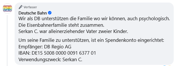 <a href="/Noteverybodysd3/">Martha</a> <a href="/YveK22/">Yvonne Kussmann</a> Wir als DB unterstützen die Familie wo wir können, auch psychologisch.
Serkan C. war alleinerziehender Vater zweier Kinder.
Um seine Familie zu unterstützen, ist ein Spendenkonto eingerichtet:
Empfänger: DB Regio AG
IBAN: DE15 5008 0000 0091 6377 01
Verwendungszweck: Serkan C.
