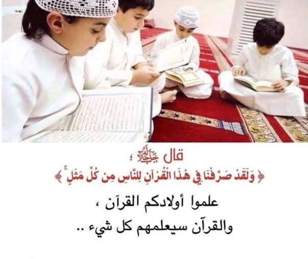 قَالَ أَحَدُ الصَّالِحِينَ:
عَلِّمُوا أَوْلَادَكُمُ القُرْآنَ وَالقُرْآنُ يُعَلِّمُهُمْ كُلَّ شَيْءٍ

 وَقَالَ سَيِّدُ المُرْسَلِينَ ﷺ: خَيْرُكُمْ مَنْ تَعَلَّمَ القُرْآنَ وَعَلَّمَهُ