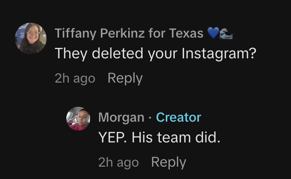 Meta has issued comment confirming that Talarico had nothing to do with Morgan, the TikToker who made unsubstantiated claims about Talarico, account being temp suspended.
 
“This was an automated removal done in error and the account has since been restored," a spokesperson said