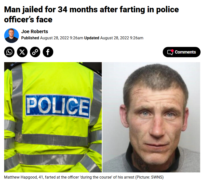 34 months in jail for farting in a policeman's face, but 0 jail time for breaking a female police officer's back with a sledgehammer during a raid on a weapons factory. What a bizarre, nonsensical country the UK is.