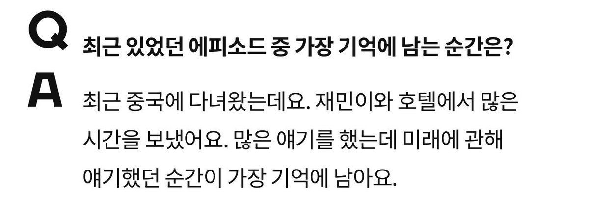 Q: เหตุการณ์ไหนในช่วงนี้ที่น่าจดจำที่สุด?
🐶: ไม่นานมานี้ผมได้ไปประเทศจีน แล้วได้ใช้เวลาอยู่ที่โรงแรมกับแจมินค่อนข้างเยอะ เราคุยกันหลายเรื่องมากครับ แต่เรื่องที่เราคุยกันเกี่ยวกับอนาคต เป็นช่วงเวลาที่ผมประทับใจและจดจำได้มากที่สุด ㅠㅠㅠㅠ
