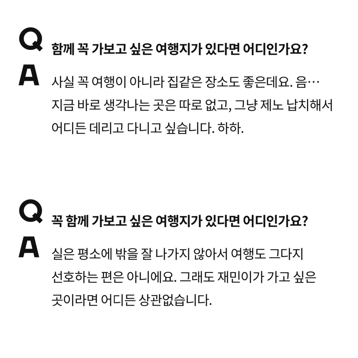 Q: สถานที่ที่อยากไปด้วยกันเป็นพิเศษ
🐱: แค่อยู่ที่ที่รู้สึกเหมือนบ้านก็รู้สึกดีแล้วครับ ตอนนี้ยังนึกไม่ออก แค่อยากลักพาตัวเจโน่แล้วพาไปเที่ยวที่ไหนก็ได้

🐶: ปกติผมไม่ค่อยออกไปข้างนอก เพราะไม่ใช่คนที่ชอบเที่ยวเท่าไหร่ แต่ถ้าเป็นที่ที่แจมินอยากไป ไม่ว่าจะไปที่ไหนผมก็โอเคหมดเลย