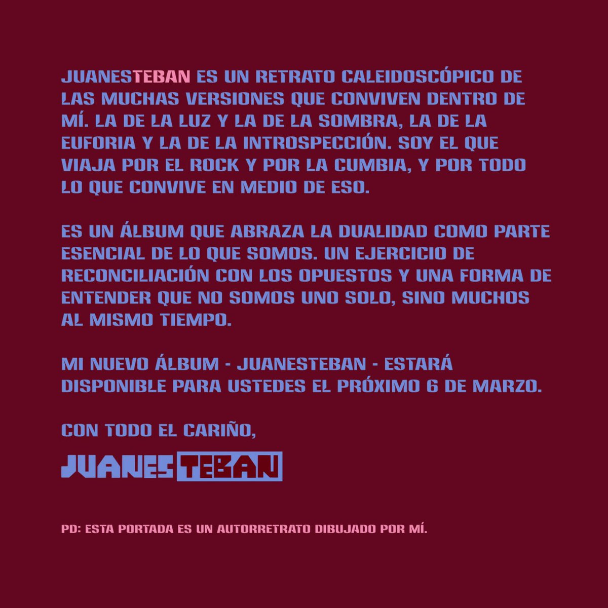 JuanesTeban es un retrato caleidoscópico de las muchas versiones que conviven dentro de mí. La de la luz y la de la sombra, la de la euforia y la de la introspección. Soy el que viaja por el rock y por la cumbia, y por todo lo que convive en medio de eso. 

Es un álbum que abraza