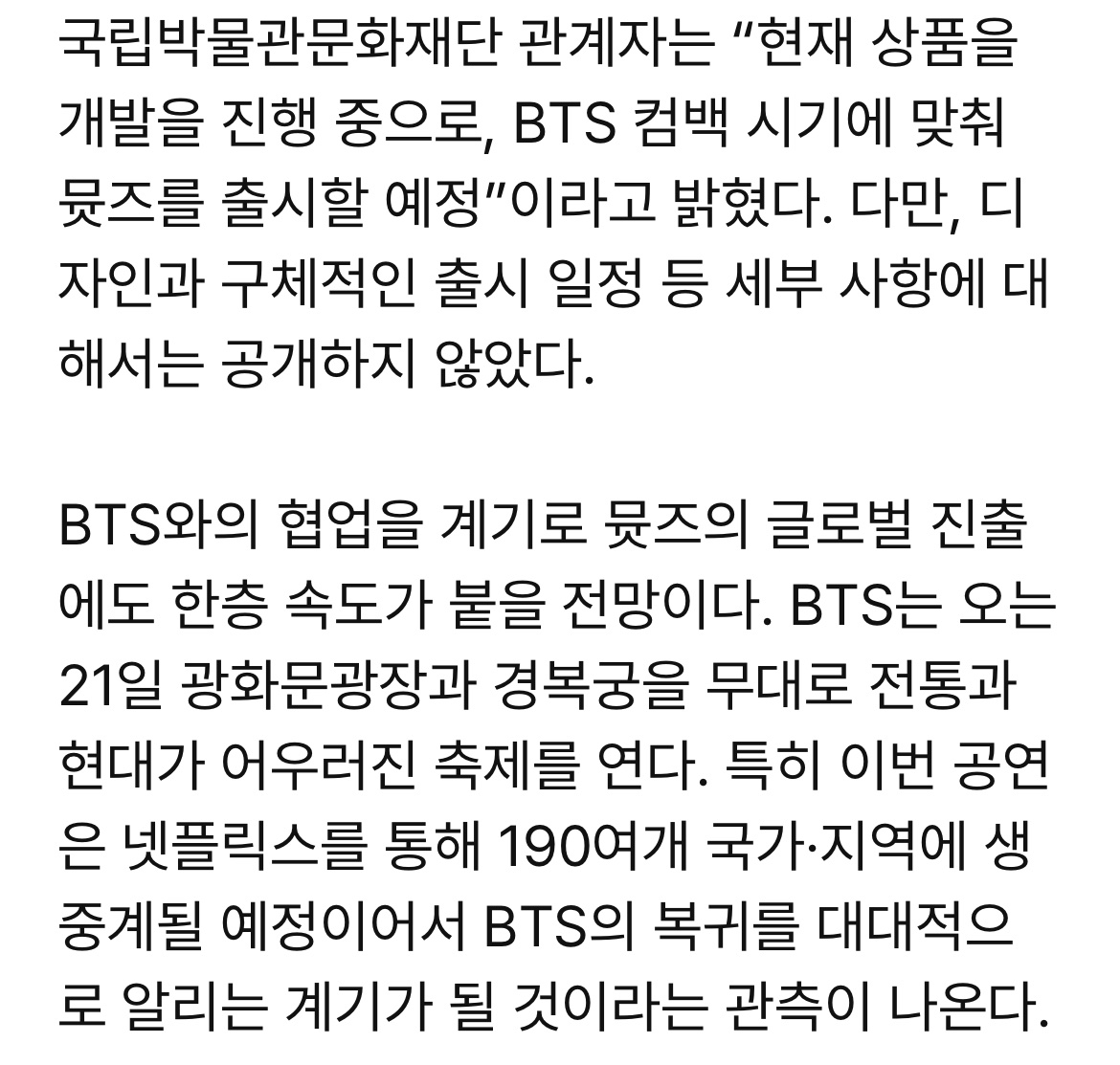[단독] 내달 #BTS 뮷즈 나온다…광화문 공연 타고 세계 진출 박차

국립박물관문화재단 관계자는 “현재 상품을 개발을 진행 중으로, BTS 컴백 시기에 맞춰 뮷즈를 출시할 예정”이라고 밝혔다. 다만, 디자인과 구체적인 출시 일정 등 세부 사항에 대해서는 공개하지 않았다. 

ajunews.com/view/202602050…