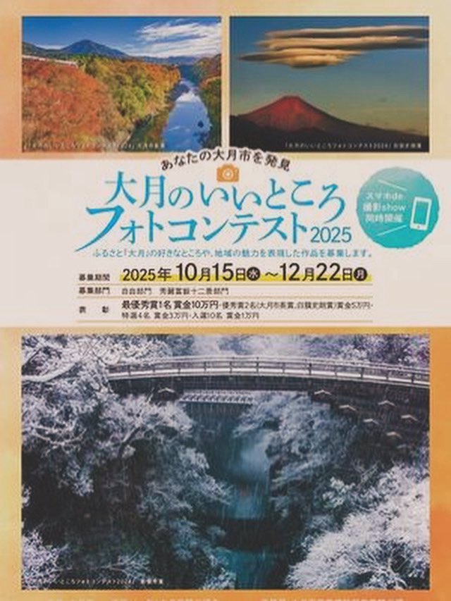 【大月のいいところフォトコンテスト2025入選作品展示会】
開催期間
2/7日(土）〜2/15（日）
9時から16時まで
※７日は15時から16時までのみ
※９日（月）12日（木）は休館のため入場不可
場所：大月市民会館　２階市民ギャラリー
【スマホde撮影show一般投票】
も同時開催
審査結果：後日公表予定